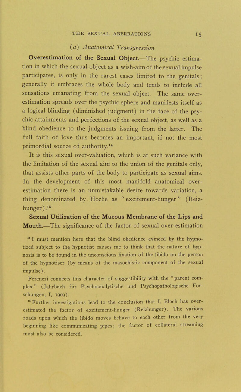 (a) Anatomical Transgression Overestimation of the Sexual Object.—The psychic estima- tion in which the sexual object as a wish-aim of the sexual impulse participates, is only in the rarest cases limited to the genitals; generally it embraces the whole body and tends to include all sensations emanating from the sexual object. The same over- estimation spreads over the psychic sphere and manifests itself as a logical blinding (diminished judgment) in the face of the psy- chic attainments and perfections of the sexual object, as well as a blind obedience to the judgments issuing from the latter. The full faith of love thus becomes an important, if not the most primordial source of authority.^* It is this sexual over-valuation, which is at such variance with the limitation of the sexual aim to the union of the genitals only, that assists other parts of the body to participate as sexual aims. In the development of this most manifold anatomical over- estimation there is an unmistakable desire towards variation, a thing denominated by Hoche as excitement-hunger (Reiz- hunger).^' Sexual Utilization of the Mucous Membrane of the Lips and Mouth.—The significance of the factor of sexual over-estimation  I must mention here that the blind obedience evinced by the hypno- tized subject to the: hypnotist causes me to think that the nature of hyp- nosis is to be found in the unconscious fixation of the libido on the person of the hypnotiser (by means of the masochistic component of the sexual impulse). Ferenczi connects this character of suggestibility with the parent com- plex (Jahrbuch fiir Psychoanalytische und Psychopathologische For- schungen, I, 1909). Further investigations lead to the conclusion that I. Bloch has over- estimated the factor of excitement-hunger (Reizhunger). The various roads upon which the libido moves behave to each other from the very beginning like communicating pipes; the factor of collateral streaming must also be considered.