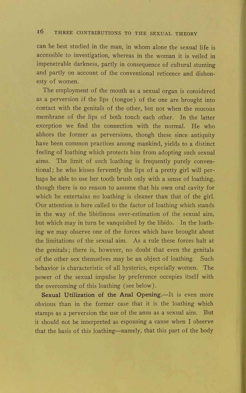 can be best studied in the man, in whom alone the sexual life is accessible to investigation, whereas in the woman it is veiled in impenetrable darkness, partly in consequence of cultural stunting and partly on account of the conventional reticence and dishon- esty of women. The employment of the mouth as a sexual organ is considered as a perversion if the lips (tongue) of the one are brought into contact with the genitals of the other, but not when the mucous membrane of the lips of both touch each other. In the latter exception we find the connection with the normal. He who abhors the former as perversions, though these since antiquity have been common practices among mankind, yields to a distinct feeling of loathing which protects him from adopting such sexual aims. The limit of such loathing is frequently purely conven- tional; he who kisses fervently the lips of a pretty girl will per- haps be able to use her tooth brush only with a sense of loathing, though there is no reason to assume that his own oral cavity for which he entertains no loathing is cleaner than that of the girl. Our attention is here called to the factor of loathing which stands in the way of the libidinous over-estimation of the sexual aim, but which may in turn be vanquished by the libido. In the loath- ing we may observe one of the forces which have brought about the limitations of the sexual aim. As a rule these forces halt at the genitals; there is, however, no doubt that even the genitals of the other sex themselves may be an object of loathing. Such behavior is characteristic of all hysterics, especially women. The power of the sexual impulse by preference occupies itself with the overcoming of this loathing (see below). Sexual Utilization of the Anal Opening.—It is even more obvious than in the former case that it is the loathing which stamps as a perversion the use of the anus as a sexual aim. But it should not be interpreted as espousing a cause when I observe that the basis of this loathing—namely, that this part of the body