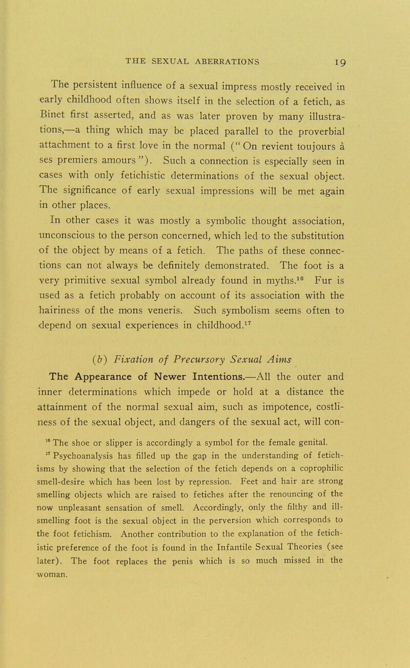 The persistent influence of a sexual impress mostly received in early childhood often shows itself in the selection of a fetich, as Binet first asserted, and as was later proven by many illustra- tions,—a thing which may be placed parallel to the proverbial attachment to a first love in the normal (On revient toujours a ses premiers amours). Such a connection is especially seen in cases with only fetichistic determinations of the sexual object. The significance of early sexual impressions will be met again in other places. In other cases it was mostly a symbolic thought association, tmconscious to the person concerned, which led to the substitution of the object by means of a fetich. The paths of these connec- tions can not always be definitely demonstrated. The foot is a very primitive sexual symbol already found in myths.Fur is used as a fetich probably on account of its association with the hairiness of the mons veneris. Such symbolism seems often to depend on sexual experiences in childhood.^'' (&) Fixation of Precursory Sexual Aims The Appearance of Newer Intentions.—All the outer and inner determinations which impede or hold at a distance the attainment of the normal sexual aim, such as impotence, costli- ness of the sexual object, and dangers of the sexual act, will con- The shoe or slipper is accordingly a symbol for the female genital. Psychoanalysis has filled up the gap in the understanding of fetich- isms by showing that the selection of the fetich depends on a coprophilic smell-desire which has been lost by repression. Feet and hair are strong smelling objects which are raised to fetiches after the renouncing of the now unpleasant sensation of smell. Accordingly, only the filthy and ill- smelling foot is the sexual object in the perversion which corresponds to the foot fetichism. Another contribution to the explanation of the fetich- istic preferetice of the foot is found in the Infantile Sexual Theories (see later). The foot replaces the penis which is so much missed in the woman.