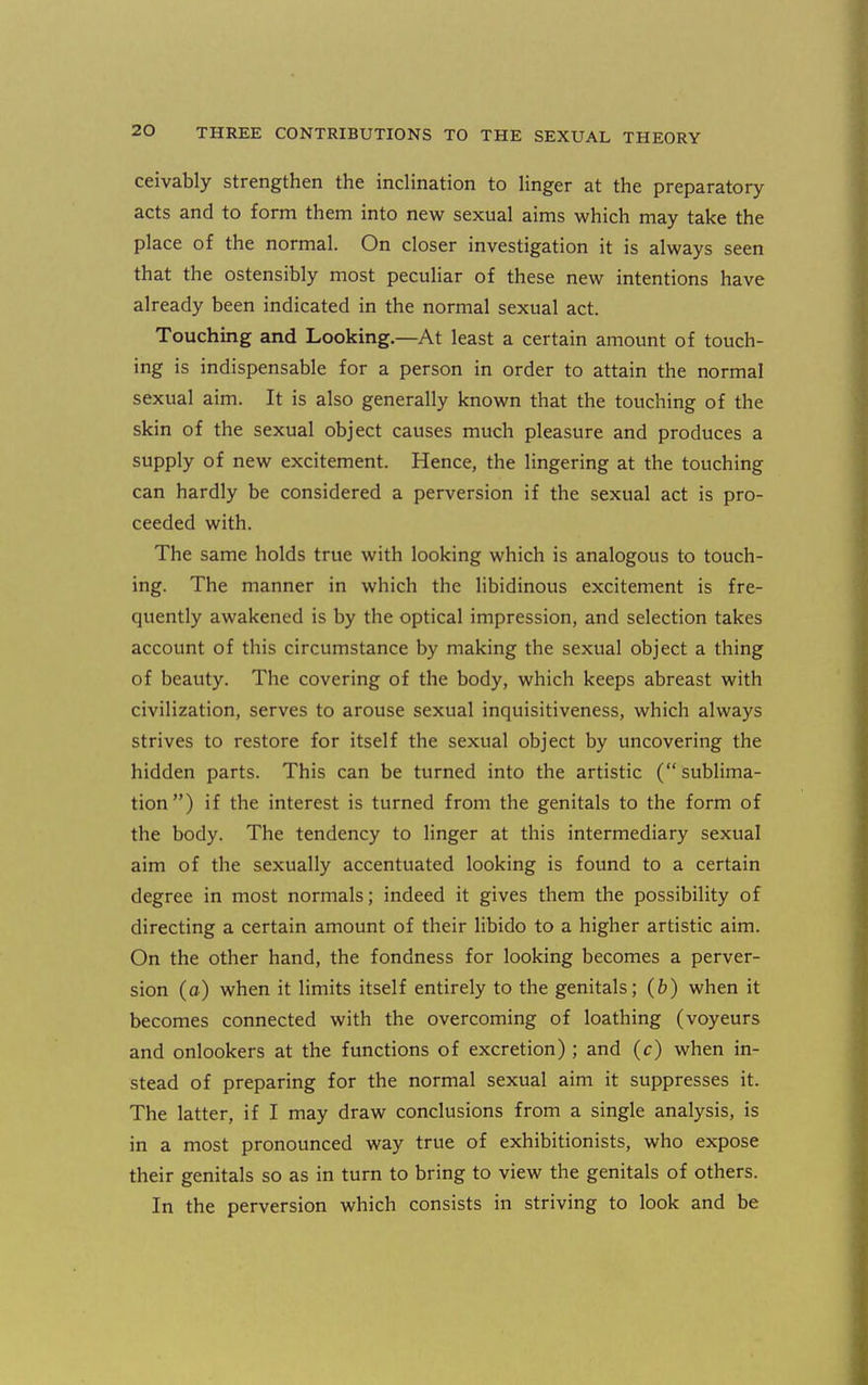 ceivably strengthen the inclination to Unger at the preparatory acts and to form them into new sexual aims which may take the place of the normal. On closer investigation it is always seen that the ostensibly most peculiar of these new intentions have already been indicated in the normal sexual act. Touching and Looking.—At least a certain amount of touch- ing is indispensable for a person in order to attain the normal sexual aim. It is also generally known that the touching of the skin of the sexual object causes much pleasure and produces a supply of new excitement. Hence, the lingering at the touching can hardly be considered a perversion if the sexual act is pro- ceeded with. The same holds true with looking which is analogous to touch- ing. The manner in which the libidinous excitement is fre- quently awakened is by the optical impression, and selection takes account of this circumstance by making the sexual object a thing of beauty. The covering of the body, which keeps abreast with civilization, serves to arouse sexual inquisitiveness, which always strives to restore for itself the sexual object by uncovering the hidden parts. This can be turned into the artistic ( sublima- tion) if the interest is turned from the genitals to the form of the body. The tendency to linger at this intermediary sexual aim of the sexually accentuated looking is found to a certain degree in most normals; indeed it gives them the possibility of directing a certain amount of their libido to a higher artistic aim. On the other hand, the fondness for looking becomes a perver- sion (a) when it limits itself entirely to the genitals; (6) when it becomes connected with the overcoming of loathing (voyeurs and onlookers at the functions of excretion) ; and (c) when in- stead of preparing for the normal sexual aim it suppresses it. The latter, if I may draw conclusions from a single analysis, is in a most pronounced way true of exhibitionists, who expose their genitals so as in turn to bring to view the genitals of others. In the perversion which consists in striving to look and be