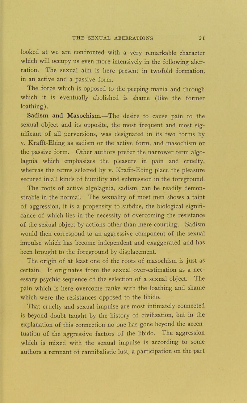 looked at we are confronted with a very remarkable character which will occupy us even more intensively in the following aber- ration. The sexual aim is here present in twofold formation, in an active and a passive form. The force which is opposed to the peeping mania and through which it is eventually abolished is shame (like the former loathing). Sadism and Masochism,—The desire to cause pain to the sexual object and its opposite, the most frequent and most sig- nificant of all perversions, was designated in its two forms by V. Krafft-Ebing as sadism or the active form, and masochism or the passive form. Other authors prefer the narrower term algo- lagnia which emphasizes the pleasure in pain and cruelty, whereas the terms selected by v. Krafft-Ebing place the pleasure secured in all kinds of humility and submission in the foreground. The roots of active algolagnia, sadism, can be readily demon- strable in the normal. The sexuality of most men shows a taint of aggression, it is a propensity to subdue, the biological signifi- cance of which lies in the necessity of overcoming the resistance of the sexual object by actions other than mere courting. Sadism would then correspond to an aggressive component of the sexual impulse which has become independent and exaggerated and has been brought to the foreground by displacement. The origin of at least one of the roots of masochism is just as certain. It originates from the sexual over-estimation as a nec- essary psychic sequence of the selection of a sexual object. The pain which is here overcome ranks with the loathing and shame which were the resistances opposed to the libido. That cruelty and sexual impulse are most intimately connected is beyond doubt taught by the history of civilization, but in the explanation of this connection no one has gone beyond the accen- tuation of the aggressive factors of the libido. The aggression which is mixed with the sexual impulse is according to some authors a remnant of cannibalistic lust, a participation on the part