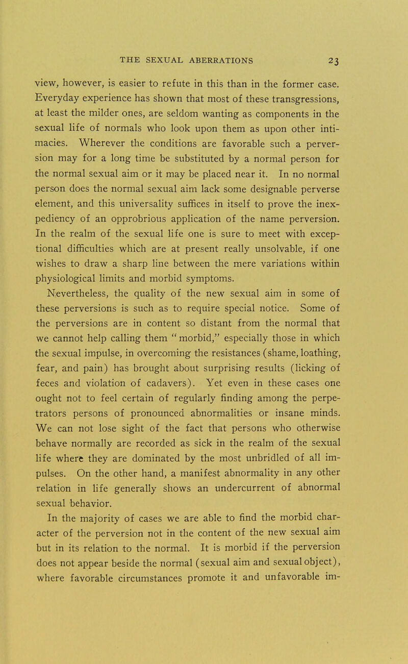 view, however, is easier to refute in this than in the former case. Everyday experience has shown that most of these transgressions, at least the milder ones, are seldom wanting as components in the sexual life of normals who look upon them as upon other inti- macies. Wherever the conditions are favorable such a perver- sion may for a long time be substituted by a normal person for the normal sexual aim or it may be placed near it. In no normal person does the normal sexual aim lack some designable perverse element, and this universality suffices in itself to prove the inex- pediency of an opprobrious application of the name perversion. In the realm of the sexual life one is sure to meet with excep- tional difficulties which are at present really unsolvable, if one wishes to draw a sharp line between the mere variations within physiological limits and morbid symptoms. Nevertheless, the quality of the new sexual aim in some of these perversions is such as to require special notice. Some of the perversions are in content so distant from the normal that we cannot help calling them  morbid, especially those in which the sexual impulse, in overcoming the resistances (shame, loathing, fear, and pain) has brought about surprising results (licking of feces and violation of cadavers). Yet even in these cases one ought not to feel certain of regularly finding among the perpe- trators persons of pronounced abnormalities or insane minds. We can not lose sight of the fact that persons who otherwise behave normally are recorded as sick in the realm of the sexual Hfe where they are dominated by the most unbridled of all im- pulses. On the other hand, a manifest abnormality in any other relation in life generally shows an undercurrent of abnormal sexual behavior. In the majority of cases we are able to find the morbid char- acter of the perversion not in the content of the new sexual aim but in its relation to the normal. It is morbid if the perversion does not appear beside the normal (sexual aim and sexual object), where favorable circumstances promote it and unfavorable im-