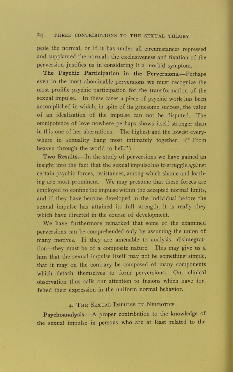 pede the normal, or if it has under all circumstances repressed and supplanted the normal; the exclusiveness and fixation of the perversion justifies us in considering it a morbid symptom. The Psychic Participation in the Perversions.—Perhaps even in the most abominable perversions we must recognize the most prolific psychic participation for the transformation of the sexual impulse. In these cases a piece of psychic work has been accomplished in which, in spite of its gruesome success, the value of an idealization of the impulse can not be disputed. The omnipotence of love nowhere perhaps shows itself stronger than in this one of her aberrations. The highest and the lowest every- where in sexuality hang most intimately together. ( From heaven through the world to hell.) Two Results.—In the study of perversions we have gained an insight into the fact that the sexual impulse has to struggle against certain psychic forces, resistances, among which shame and loath- ing are most prominent. We may presume that these forces are employed to confine the impulse witliin the accepted normal limits, and if they have become developed in the individual before the sexual impulse has attained its full strength, it is really they which have directed in the course of development. We have furthermore remarked that some of the examined perversions can be comprehended only by assuming the union of many motives. If they are amenable to analysis—disintegrat- tion—they must be of a composite nature. This may give us a hint that the sexual impulse itself may not be something simple, that it may on the contrary be composed of many components which detach themselves to form perversions. Our clinical observation thus calls our attention to fusions which have for- feited their expression in the uniform normal behavior. 4. The Sexual Impulse in Neurotics Psychoanalysis.—A proper contribution to the knowledge of the sexual impulse in persons who are at least related to the