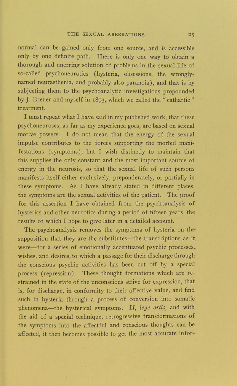 normal can be gained only from one source, and is accessible only by one definite path. There is only one way to obtain a thorough and unerring solution of problems in the sexual life of so-called psychoneurotics (hysteria, obsessions, the wrongly- named neurasthenia, and probably also paranoia), and that is by subjecting them to the psychoanalytic investigations propounded by J. Breuer and myself in 1893, which we called the  cathartic treatment. I must repeat what I have said in my published work, that these psychoneuroses, as far as my experience goes, are based on sexual motive powers. I do not mean that the energy of the sexual impulse contributes to the forces supporting the morbid mani- festations (symptoms), but I wish distinctly to maintain that this supplies the only constant and the most important source of energy in the neurosis, so that the sexual life of such persons manifests itself either exclusively, preponderately, or partially in these symptoms. As I have already stated in different places, the symptoms are the sexual activities of the patient. The proof for this assertion I have obtained from the psychoanalysis of hysterics and other neurotics during a period of fifteen years, the results of which I hope to give later in a detailed account. The psychoanalysis removes the symptoms of hysteria on the supposition that they are the substitutes—the transcriptions as it; were—for a series of emotionally accentuated psychic processes^ wishes, and desires, to which a passage for their discharge through the conscious psychic activities has been cut off by a special process (repression). These thought formations which are re- strained in the state of the unconscious strive for expression, that is, for discharge, in conformity to their affective value, and find such in hysteria through a process of conversion into somatic phenomena—the hysterical symptoms. If, lege artis, and with the aid of a special technique, retrogressive transformations of the symptoms into the affectful and conscious thoughts can be affected, it then becomes possible to get the most accurate in for-