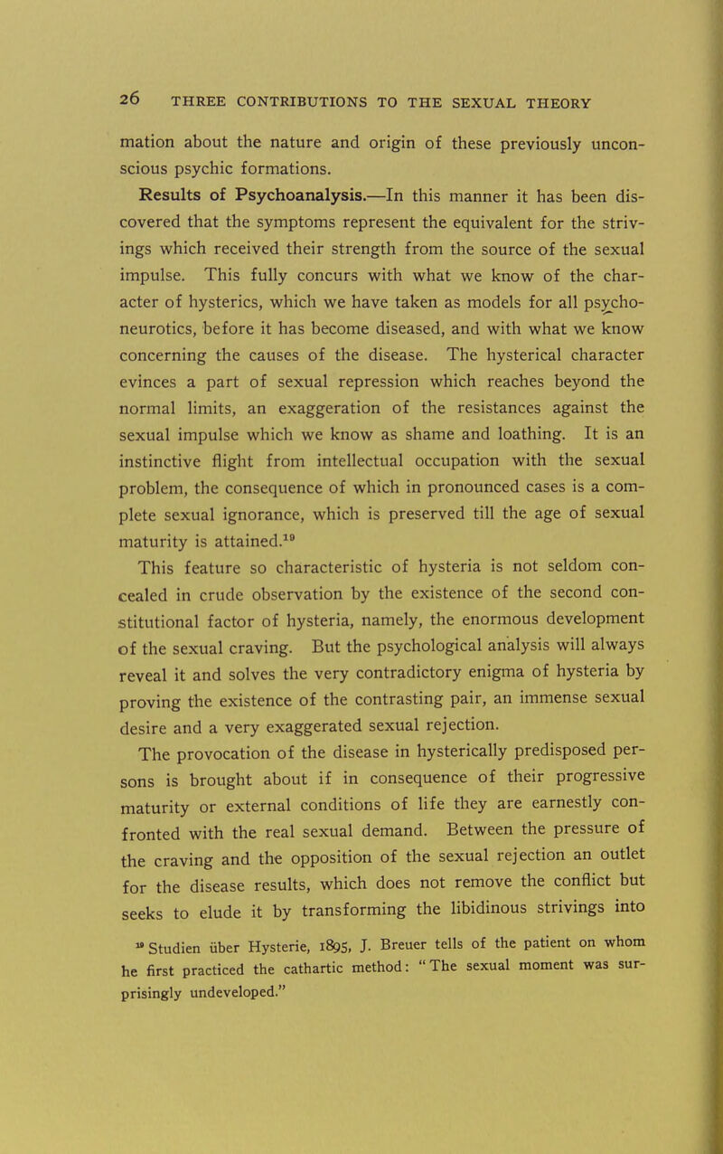 mation about the nature and origin of these previously uncon- scious psychic formations. Results of Psychoanalysis.—In this manner it has been dis- covered that the symptoms represent the equivalent for the striv- ings which received their strength from the source of the sexual impulse. This fully concurs with what we know of the char- acter of hysterics, which we have taken as models for all psycho- neurotics, before it has become diseased, and with what we know concerning the causes of the disease. The hysterical character evinces a part of sexual repression which reaches beyond the normal limits, an exaggeration of the resistances against the sexual impulse which we know as shame and loathing. It is an instinctive flight from intellectual occupation with the sexual problem, the consequence of which in pronounced cases is a com- plete sexual ignorance, which is preserved till the age of sexual maturity is attained.^ This feature so characteristic of hysteria is not seldom con- cealed in crude observation by the existence of the second con- stitutional factor of hysteria, namely, the enormous development of the sexual craving. But the psychological analysis will always reveal it and solves the very contradictory enigma of hysteria by proving the existence of the contrasting pair, an immense sexual desire and a very exaggerated sexual rejection. The provocation of the disease in hysterically predisposed per- sons is brought about if in consequence of their progressive maturity or external conditions of life they are earnestly con- fronted with the real sexual demand. Between the pressure of the craving and the opposition of the sexual rejection an outlet for the disease results, which does not remove the conflict but seeks to elude it by transforming the libidinous strivings into  Studien uber Hysteric, 1895. J. Breuer tells of the patient on whom he first practiced the cathartic method: The sexual moment was sur- prisingly undeveloped.