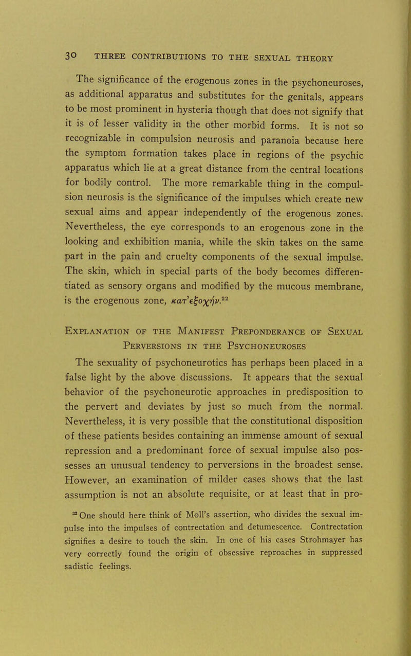 The significance of the erogenous zones in the psychoneuroses, as additional apparatus and substitutes for the genitals, appears to be most prominent in hysteria though that does not signify that it is of lesser validity in the other morbid forms. It is not so recognizable in compulsion neurosis and paranoia because here the symptom formation takes place in regions of the psychic apparatus which lie at a great distance from the central locations for bodily control. The more remarkable thing in the compul- sion neurosis is the significance of the impulses which create new sexual aims and appear independently of the erogenous zones. Nevertheless, the eye corresponds to an erogenous zone in the looking and exhibition mania, while the skin takes on the same part in the pain and cruelty components of the sexual impulse. The skin, which in special parts of the body becomes differen- tiated as sensory organs and modified by the mucous membrane, is the erogenous zone, KaTc^o^vv-^ Explanation of the Manifest Preponderance of Sexual Perversions in the Psychoneuroses The sexuality of psychoneurotics has perhaps been placed in a false light by the above discussions. It appears that the sexual behavior of the psychoneurotic approaches in predisposition to the pervert and deviates by just so much from the normal. Nevertheless, it is very possible that the constitutional disposition of these patients besides containing an immense amount of sexual repression and a predominant force of sexual impulse also pos- sesses an unusual tendency to perversions in the broadest sense. However, an examination of milder cases shows that the last assumption is not an absolute requisite, or at least that in pro- ^ One should here think of Moll's assertion, who divides the sexual im- pulse into the impulses of contrectation and detumescence. Contrectation signifies a desire to touch the skin. In one of his cases Strohmayer has very correctly found the origin of obsessive reproaches in suppressed sadistic feeHngs.