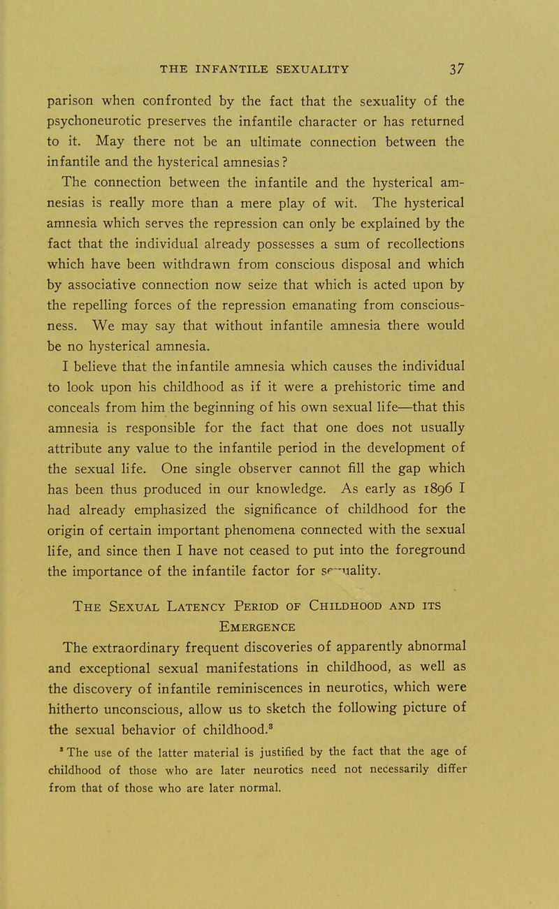 parison when confronted by the fact that the sexuality of the psychoneurotic preserves the infantile character or has returned to it. May there not be an ultimate connection between the infantile and the hysterical amnesias ? The connection between the infantile and the hysterical am- nesias is really more than a mere play of wit. The hysterical amnesia which serves the repression can only be explained by the fact that the individual already possesses a sum of recollections which have been withdrawn from conscious disposal and which by associative connection now seize that which is acted upon by the repelling forces of the repression emanating from conscious- ness. We may say that without infantile amnesia there would be no hysterical amnesia. I believe that the infantile amnesia which causes the individual to look upon his childhood as if it were a prehistoric time and conceals from him the beginning of his own sexual life—that this amnesia is responsible for the fact that one does not usually attribute any value to the infantile period in the development of the sexual life. One single observer cannot fill the gap which has been thus produced in our knowledge. As early as 1896 I had already emphasized the significance of childhood for the origin of certain important phenomena connected with the sexual life, and since then I have not ceased to put into the foreground the importance of the infantile factor for s<=—uality. The Sexual Latency Period of Childhood and its Emergence The extraordinary frequent discoveries of apparently abnormal and exceptional sexual manifestations in childhood, as well as the discovery of infantile reminiscences in neurotics, which were hitherto unconscious, allow us to sketch the following picture of the sexual behavior of childhood,^ * The use of the latter material is justified by the fact that the age of childhood of those who are later neurotics need not necessarily differ from that of those who are later normal.