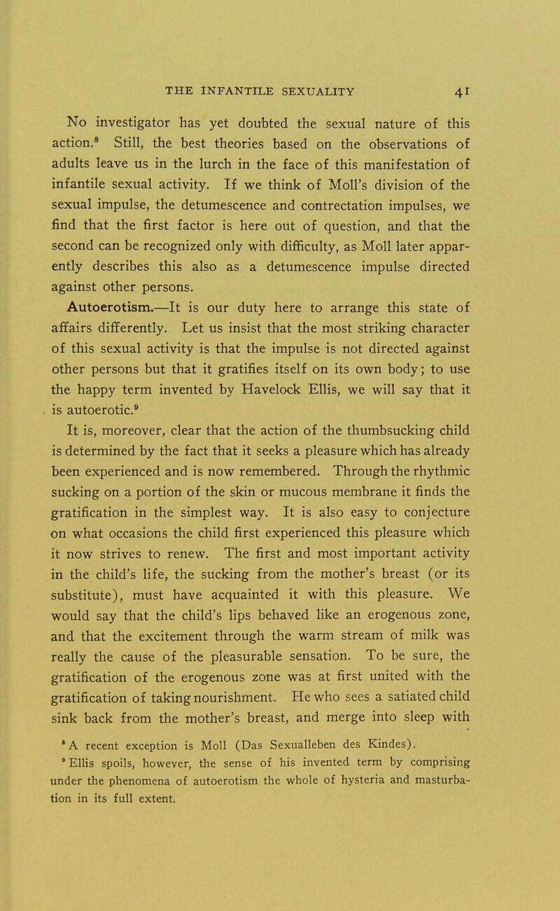 No investigator has yet doubted the sexual nature of this action.^ Still, the best theories based on the observations of adults leave us in the lurch in the face of this manifestation of infantile sexual activity. If we think of Moll's division of the sexual impulse, the detumescence and contrectation impulses, we find that the first factor is here out of question, and that the second can be recognized only with difficulty, as Moll later appar- ently describes this also as a detumescence impulse directed against other persons. Autoerotism.—It is our duty here to arrange this state of affairs differently. Let us insist that the most striking character of this sexual activity is that the impulse is not directed against other persons but that it gratifies itself on its own body; to use the happy term invented by Havelock Ellis, we will say that it is autoerotic.® It is, moreover, clear that the action of the thumbsucking child is determined by the fact that it seeks a pleasure which has already been experienced and is now remembered. Through the rhythmic sucking on a portion of the skin or mucous membrane it finds the gratification in the simplest way. It is also easy to conjecture on what occasions the child first experienced this pleasure which it now strives to renew. The first and most important activity in the child's life, the sucking from the mother's breast (or its substitute), must have acquainted it with this pleasure. We would say that the child's lips behaved like an erogenous zone, and that the excitement through the warm stream of milk was really the cause of the pleasurable sensation. To be sure, the gratification of the erogenous zone was at first united with the gratification of taking nourishment. He who sees a satiated child sink back from the mother's breast, and merge into sleep with 'A recent exception is Moll (Das Sexualleben des Kindes). ' Ellis spoils, however, the sense of his invented term by comprising under the phenomena of autoerotism the whole of hysteria and masturba- tion in its full extent.