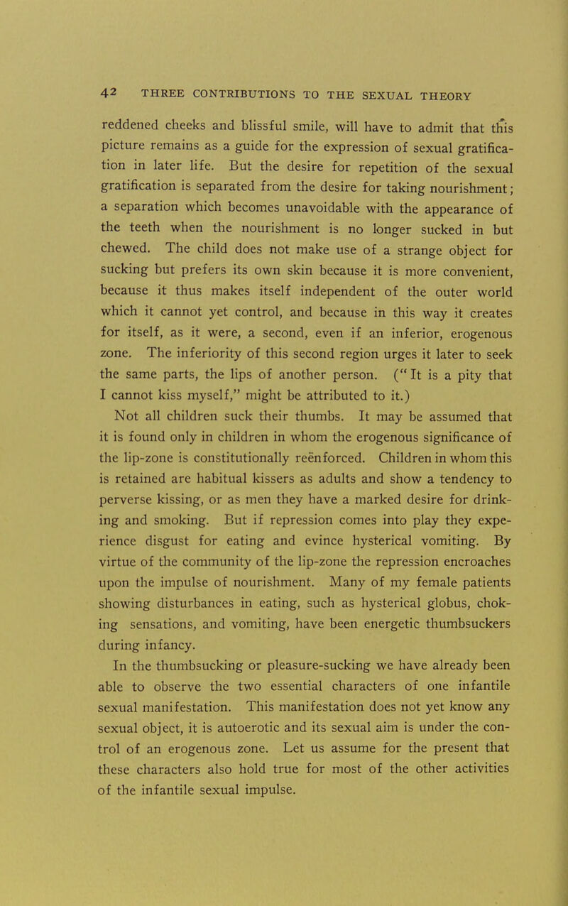 reddened cheeks and blissful smile, will have to admit that this picture remains as a guide for the expression of sexual gratifica- tion in later life. But the desire for repetition of the sexual gratification is separated from the desire for taking nourishment; a separation which becomes unavoidable with the appearance of the teeth when the nourishment is no longer sucked in but chewed. The child does not make use of a strange object for sucking but prefers its own skin because it is more convenient, because it thus makes itself independent of the outer world which it cannot yet control, and because in this way it creates for itself, as it were, a second, even if an inferior, erogenous zone. The inferiority of this second region urges it later to seek the same parts, the lips of another person. (It is a pity that I cannot kiss myself, might be attributed to it.) Not all children suck their thumbs. It may be assumed that it is found only in children in whom the erogenous significance of the lip-zone is constitutionally reenforced. Children in whom this is retained are habitual kissers as adults and show a tendency to perverse kissing, or as men they have a marked desire for drink- ing and smoking. But if repression comes into play they expe- rience disgust for eating and evince hysterical vomiting. By virtue of the community of the lip-zone the repression encroaches upon the impulse of nourishment. Many of my female patients showing disturbances in eating, such as hysterical globus, chok- ing sensations, and vomiting, have been energetic thumbsuckers during infancy. In the thumbsucking or pleasure-sucking we have already been able to observe the two essential characters of one infantile sexual manifestation. This manifestation does not yet know any sexual object, it is autoerotic and its sexual aim is under the con- trol of an erogenous zone. Let us assume for the present that these characters also hold true for most of the other activities of the infantile sexual impulse.