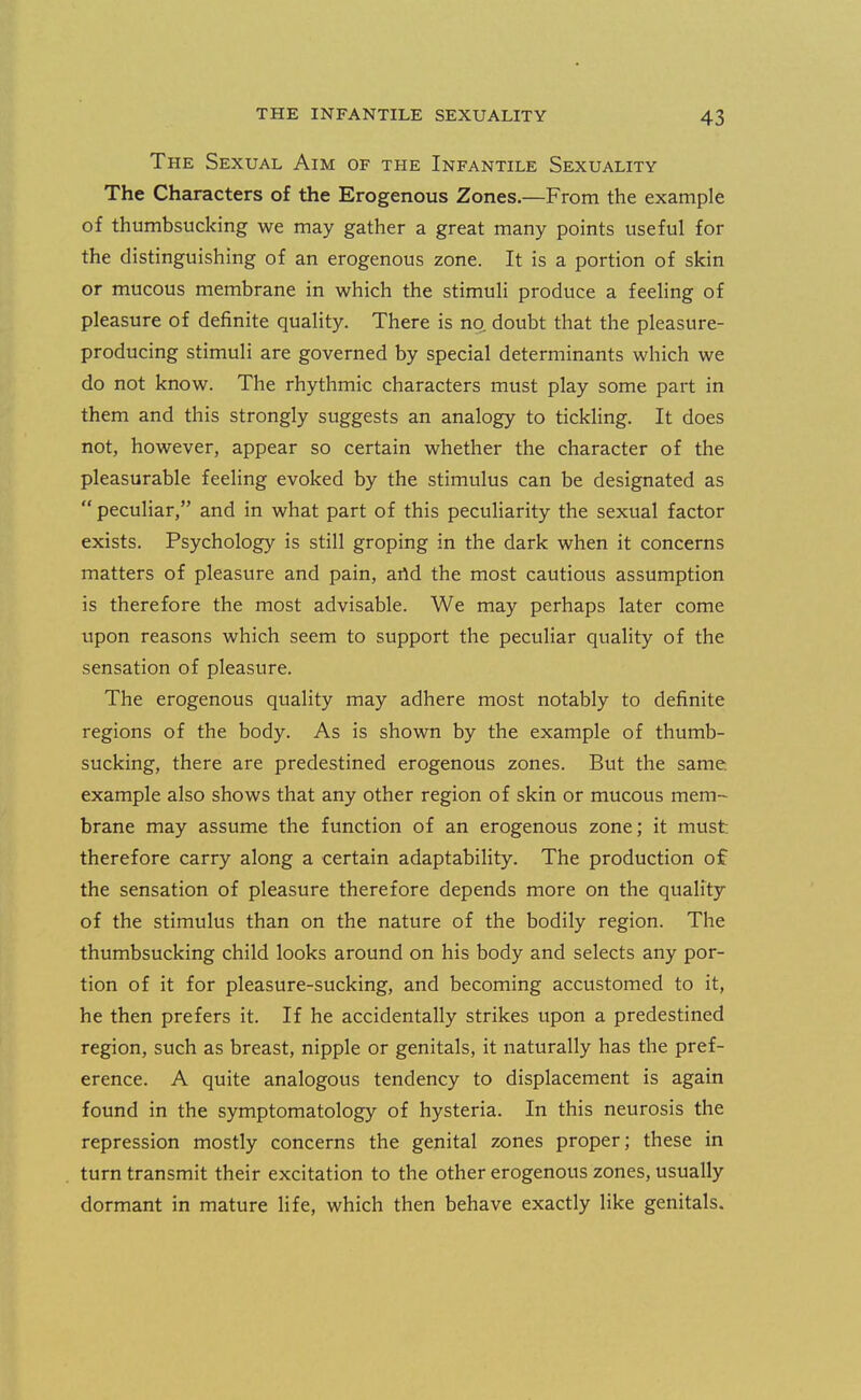 The Sexual Aim of the Infantile Sexuality The Characters of the Erogenous Zones.—From the example of thumbsucking we may gather a great many points useful for the distinguishing of an erogenous zone. It is a portion of skin or mucous membrane in which the stimuli produce a feeling of pleasure of definite quality. There is no doubt that the pleasure- producing stimuli are governed by special determinants which we do not know. The rhythmic characters must play some part in them and this strongly suggests an analogy to tickling. It does not, however, appear so certain whether the character of the pleasurable feeling evoked by the stimulus can be designated as peculiar, and in what part of this peculiarity the sexual factor exists. Psychology is still groping in the dark when it concerns matters of pleasure and pain, arid the most cautious assumption is therefore the most advisable. We may perhaps later come upon reasons which seem to support the peculiar quality of the sensation of pleasure. The erogenous quality may adhere most notably to definite regions of the body. As is shown by the example of thumb- sucking, there are predestined erogenous zones. But the same example also shows that any other region of skin or mucous mem- brane may assume the function of an erogenous zone; it must therefore carry along a certain adaptability. The production of the sensation of pleasure therefore depends more on the quality of the stimulus than on the nature of the bodily region. The thumbsucking child looks around on his body and selects any por- tion of it for pleasure-sucking, and becoming accustomed to it, he then prefers it. If he accidentally strikes upon a predestined region, such as breast, nipple or genitals, it naturally has the pref- erence. A quite analogous tendency to displacement is again found in the symptomatology of hysteria. In this neurosis the repression mostly concerns the genital zones proper; these in turn transmit their excitation to the other erogenous zones, usually dormant in mature life, which then behave exactly like genitals.