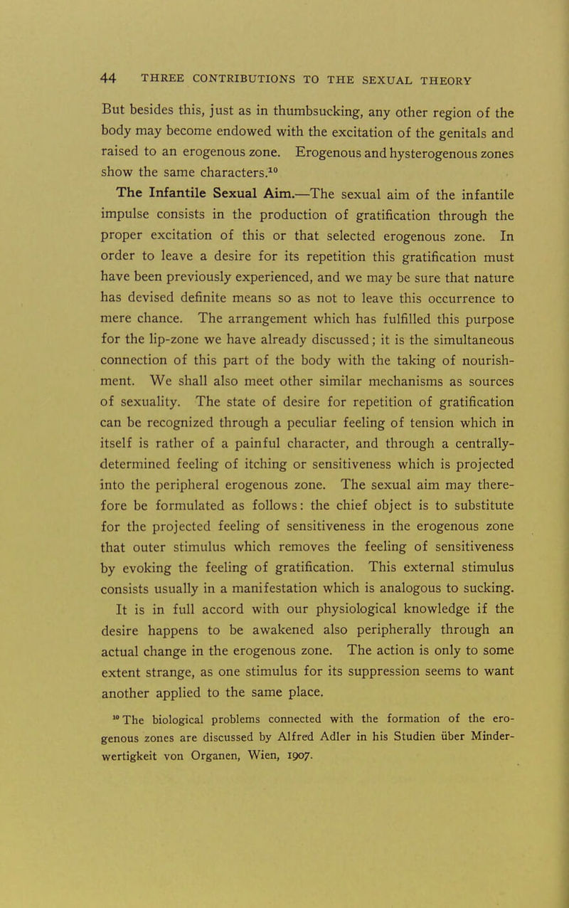 But besides this, just as in thumbsucking, any other region of the body may become endowed with the excitation of the genitals and raised to an erogenous zone. Erogenous and hysterogenous zones show the same characters.^** The Infantile Sexual Aim.—The sexual aim of the infantile impulse consists in the production of gratification through the proper excitation of this or that selected erogenous zone. In order to leave a desire for its repetition this gratification must have been previously experienced, and we may be sure that nature has devised definite means so as not to leave this occurrence to mere chance. The arrangement which has fulfilled this purpose for the lip-zone we have already discussed; it is the simultaneous connection of this part of the body with the taking of nourish- ment. We shall also meet other similar mechanisms as sources of sexuality. The state of desire for repetition of gratification can be recognized through a peculiar feeling of tension which in itself is rather of a painful character, and through a centrally- determined feeling of itching or sensitiveness which is projected into the peripheral erogenous zone. The sexual aim may there- fore be formulated as follows: the chief object is to substitute for the projected feeling of sensitiveness in the erogenous zone that outer stimulus which removes the feeling of sensitiveness by evoking the feeling of gratification. This external stimulus consists usually in a manifestation which is analogous to sucking. It is in full accord with our physiological knowledge if the desire happens to be awakened also peripherally through an actual change in the erogenous zone. The action is only to some extent strange, as one stimulus for its suppression seems to want another applied to the same place. The biological problems connected with the formation of the ero- genous zones are discussed by Alfred Adler in his Studien uber Minder- wertigkeit von Organen, Wien, 1907.