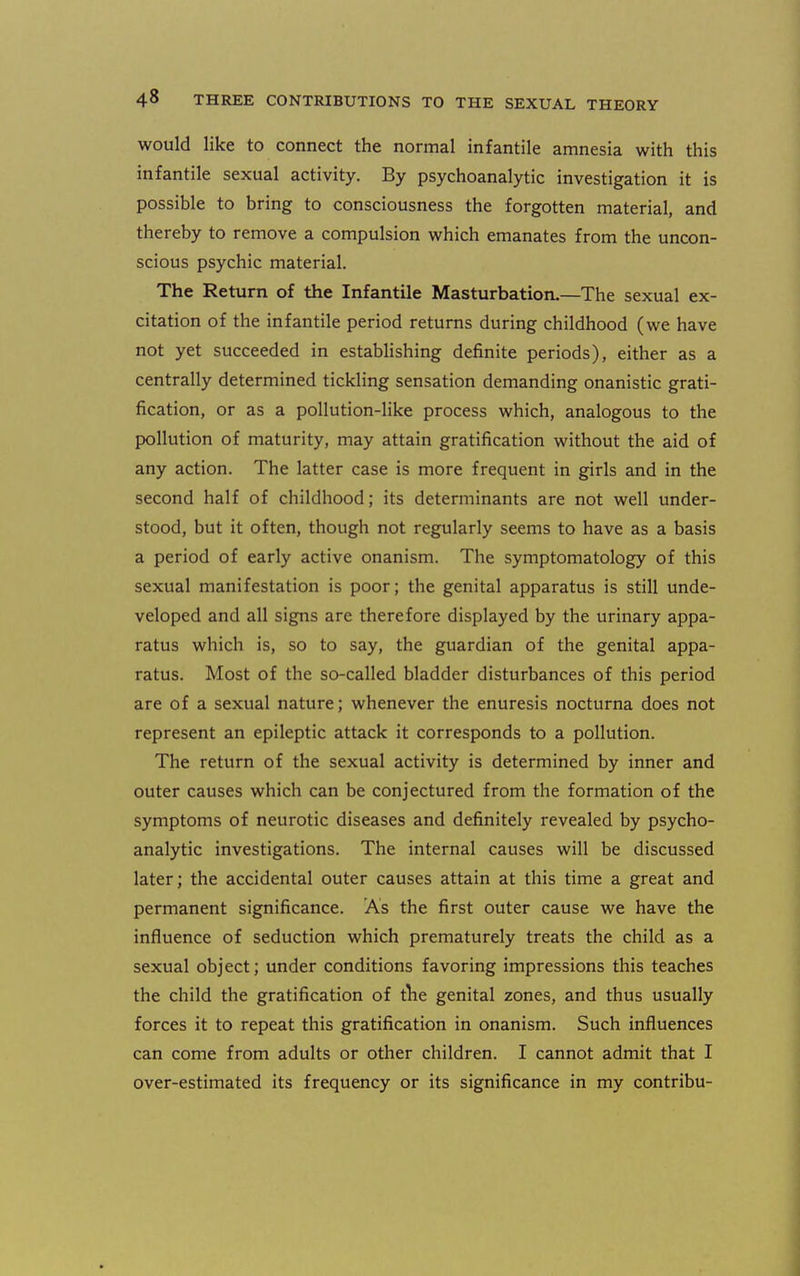 would like to connect the normal infantile amnesia with this infantile sexual activity. By psychoanalytic investigation it is possible to bring to consciousness the forgotten material, and thereby to remove a compulsion which emanates from the uncon- scious psychic material. The Return of the Infantile Masturbation.—The sexual ex- citation of the infantile period returns during childhood (we have not yet succeeded in establishing definite periods), either as a centrally determined tickling sensation demanding onanistic grati- fication, or as a pollution-like process which, analogous to the pollution of maturity, may attain gratification without the aid of any action. The latter case is more frequent in girls and in the second half of childhood; its determinants are not well under- stood, but it often, though not regularly seems to have as a basis a period of early active onanism. The symptomatology of this sexual manifestation is poor; the genital apparatus is still unde- veloped and all signs are therefore displayed by the urinary appa- ratus which is, so to say, the guardian of the genital appa- ratus. Most of the so-called bladder disturbances of this period are of a sexual nature; whenever the enuresis nocturna does not represent an epileptic attack it corresponds to a pollution. The return of the sexual activity is determined by inner and outer causes which can be conjectured from the formation of the symptoms of neurotic diseases and definitely revealed by psycho- analytic investigations. The internal causes will be discussed later; the accidental outer causes attain at this time a great and permanent significance. As the first outer cause we have the influence of seduction which prematurely treats the child as a sexual object; under conditions favoring impressions this teaches the child the gratification of the genital zones, and thus usually forces it to repeat this gratification in onanism. Such influences can come from adults or other children. I cannot admit that I over-estimated its frequency or its significance in my contribu-