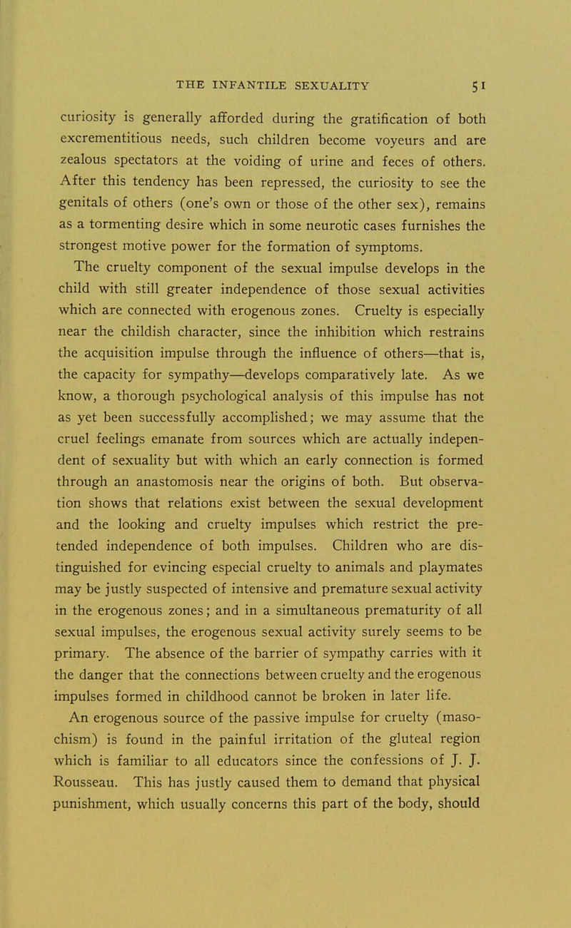 curiosity is generally afforded during the gratification of both excrementitious needs, such children become voyeurs and are zealous spectators at the voiding of urine and feces of others. After this tendency has been repressed, the curiosity to see the genitals of others (one's own or those of the other sex), remains as a tormenting desire which in some neurotic cases furnishes the strongest motive power for the formation of symptoms. The cruelty component of the sexual impulse develops in the child with still greater independence of those sexual activities which are connected with erogenous zones. Cruelty is especially near the childish character, since the inhibition which restrains the acquisition impulse through the influence of others—that is, the capacity for sympathy—develops comparatively late. As we know, a thorough psychological analysis of this impulse has not as yet been successfully accomplished; we may assume that the cruel feelings emanate from sources which are actually indepen- dent of sexuality but with which an early connection is formed through an anastomosis near the origins of both. But observa- tion shows that relations exist between the sexual development and the looking and cruelty impulses which restrict the pre- tended independence of both impulses. Children who are dis- tinguished for evincing especial cruelty to animals and playmates may be justly suspected of intensive and premature sexual activity in the erogenous zones; and in a simultaneous prematurity of all sexual impulses, the erogenous sexual activity surely seems to be primary. The absence of the barrier of sympathy carries with it the danger that the connections between cruelty and the erogenous impulses formed in childhood cannot be broken in later life. An erogenous source of the passive impulse for cruelty (maso- chism) is found in the painful irritation of the gluteal region which is familiar to all educators since the confessions of J. J. Rousseau. This has justly caused them to demand that physical punishment, which usually concerns this part of the body, should