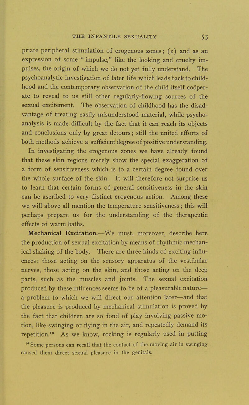 priate peripheral stimulation of erogenous zones; (c) and as an expression of some impulse, like the looking and cruelty im- pulses, the origin of which we do not yet fully understand. The psychoanalytic investigation of later life which leads back to child- hood and the contemporary observation of the child itself cooper- ate to reveal to us still other regularly-flowing sources of the sexual excitement. The observation of childhood has the disad- vantage of treating easily misunderstood material, while psycho- analysis is made difficult by the fact that it can reach its objects and conclusions only by great detours; still the united efforts of both methods achieve a sufficient degree of positive understanding. In investigating the erogenous zones we have already found that these skin regions merely show the special exaggeration of a form of sensitiveness which is to a certain degree found over the whole surface of the skin. It will therefore not surprise us to learn that certain forms of general sensitiveness in the skin can be ascribed to very distinct erogenous action. Among these we will above all mention the temperature sensitiveness; this will perhaps prepare us for the understanding of the therapeutic eflFects of warm baths. Mechanical Excitation.—^We must, moreover, describe here the production of sexual excitation by means of rhythmic mechan- ical shaking of the body. There are three kinds of exciting influ- ences: those acting on the sensory apparatus of the vestibular nerves, those acting on the skin, and those acting on the deep parts, such as the muscles and joints. The sexual excitation produced by these influences seems to be of a pleasurable nature— a problem to which we will direct our attention later—and that the pleasure is produced by mechanical stimulation is proved by the fact that children are so fond of play involving passive mo- tion, like swinging or flying in the air, and repeatedly demand its repetition.^^ As we know, rocking is regularly used in putting Some persons can recall that the contact of the moving air in swinging caused them direct sexual pleasure in the genitals.