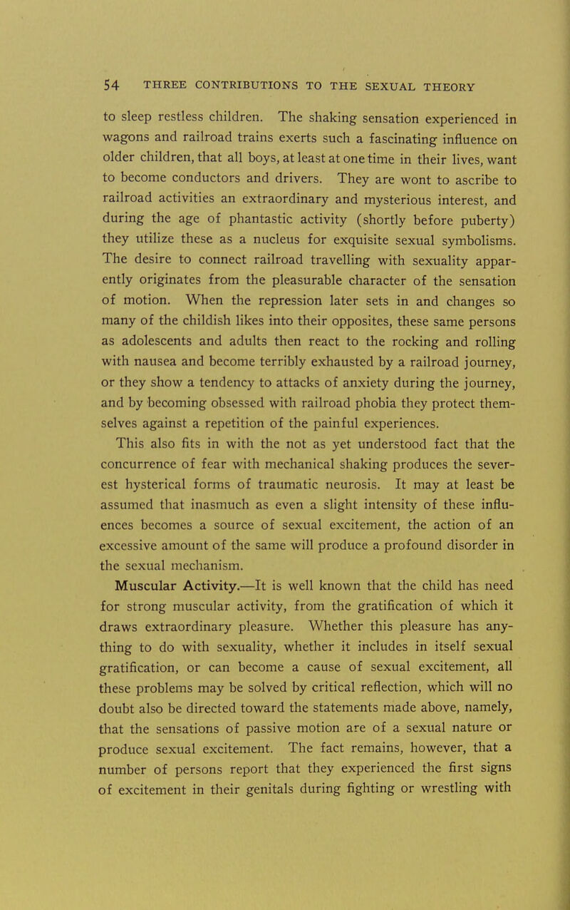 to sleep restless children. The shaking sensation experienced in wagons and railroad trains exerts such a fascinating influence on older children, that all boys, at least at one time in their lives, want to become conductors and drivers. They are wont to ascribe to railroad activities an extraordinary and mysterious interest, and during the age of phantastic activity (shortly before puberty) they utilize these as a nucleus for exquisite sexual symbolisms. The desire to connect railroad travelling with sexuality appar- ently originates from the pleasurable character of the sensation of motion. When the repression later sets in and changes so many of the childish likes into their opposites, these same persons as adolescents and adults then react to the rocking and rolling with nausea and become terribly exhausted by a railroad journey, or they show a tendency to attacks of anxiety during the journey, and by becoming obsessed with railroad phobia they protect them- selves against a repetition of the painful experiences. This also fits in with the not as yet understood fact that the concurrence of fear with mechanical shaking produces the sever- est hysterical forms of traumatic neurosis. It may at least be assumed that inasmuch as even a slight intensity of these influ- ences becomes a source of sexual excitement, the action of an excessive amount of the same will produce a profound disorder in the sexual mechanism. Muscular Activity.—It is well known that the child has need for strong muscular activity, from the gratification of which it draws extraordinary pleasure. Whether this pleasure has any- thing to do with sexuality, whether it includes in itself sexual gratification, or can become a cause of sexual excitement, all these problems may be solved by critical reflection, which will no doubt also be directed toward the statements made above, namely, that the sensations of passive motion are of a sexual nature or produce sexual excitement. The fact remains, however, that a number of persons report that they experienced the first signs of excitement in their genitals during fighting or wrestling with