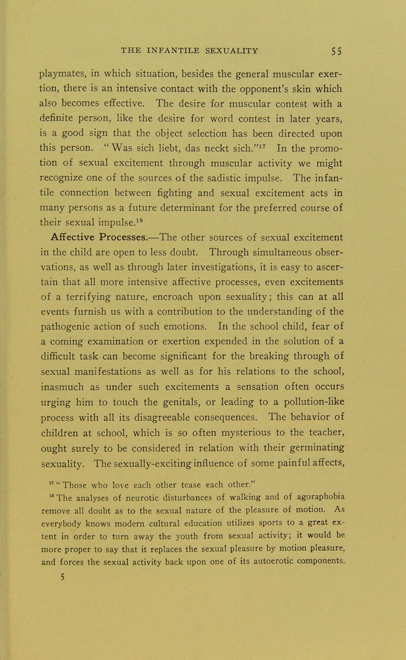 playmates, in which situation, besides the general muscular exer- tion, there is an intensive contact with the opponent's skin which also becomes effective. The desire for muscular contest with a definite person, like the desire for word contest in later years, is a good sign that the object selection has been directed upon this person.  Was sich liebt, das neckt sich.^^ In the promo- tion of sexual excitement through muscular activity we might recognize one of the sources of the sadistic impulse. The infan- tile connection between fighting and sexual excitement acts in many persons as a future determinant for the preferred course of their sexual impulse.^* AfTective Processes.—The other sources of sexual excitement in the child are open to less doubt. Through simultaneous obser- vations, as well as through later investigations, it is easy to ascer- tain that all more intensive affective processes, even excitements of a terrifying nature, encroach upon sexuahty; this can at all events furnish us with a contribution to the understanding of the pathogenic action of such emotions. In the school child, fear of a coming examination or exertion expended in the solution of a difficult task can become significant for the breaking through of sexual manifestations as well as for his relations to the school, inasmuch as under such excitements a sensation often occurs urging him to touch the genitals, or leading to a pollution-like process with all its disagreeable consequences. The behavior of children at school, which is so often mysterious to the teacher, ought surely to be considered in relation with their germinating sexuahty. The sexually-exciting influence of some painful affects,   Those who love each other tease each other. The analyses of neurotic disturbances of walking and of agoraphobia remove all doubt as to the sexual nature of the pleasure of motion. As everybody knows modern cultural education utilizes sports to a great ex- tent in order to turn away the youth from sexual activity; it would be more proper to say that it replaces the sexual pleasure by motion pleasure, and forces the sexual activity back upon one of its autoerotic components. 5