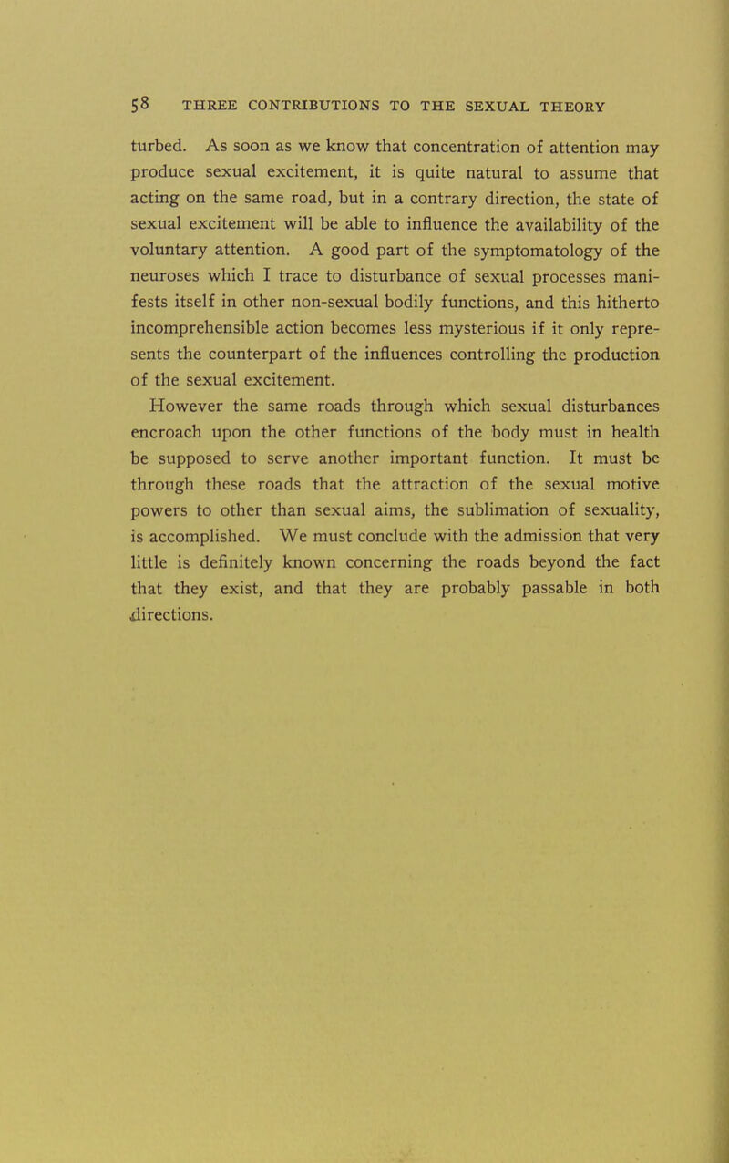 turbed. As soon as we know that concentration of attention may produce sexual excitement, it is quite natural to assume that acting on the same road, but in a contrary direction, the state of sexual excitement will be able to influence the availability of the voluntary attention. A good part of the symptomatology of the neuroses which I trace to disturbance of sexual processes mani- fests itself in other non-sexual bodily functions, and this hitherto incomprehensible action becomes less mysterious if it only repre- sents the counterpart of the influences controlling the production of the sexual excitement. However the same roads through which sexual disturbances encroach upon the other functions of the body must in health be supposed to serve another important function. It must be through these roads that the attraction of the sexual motive powers to other than sexual aims, the sublimation of sexuality, is accomplished. We must conclude with the admission that very little is definitely known concerning the roads beyond the fact that they exist, and that they are probably passable in both directions.