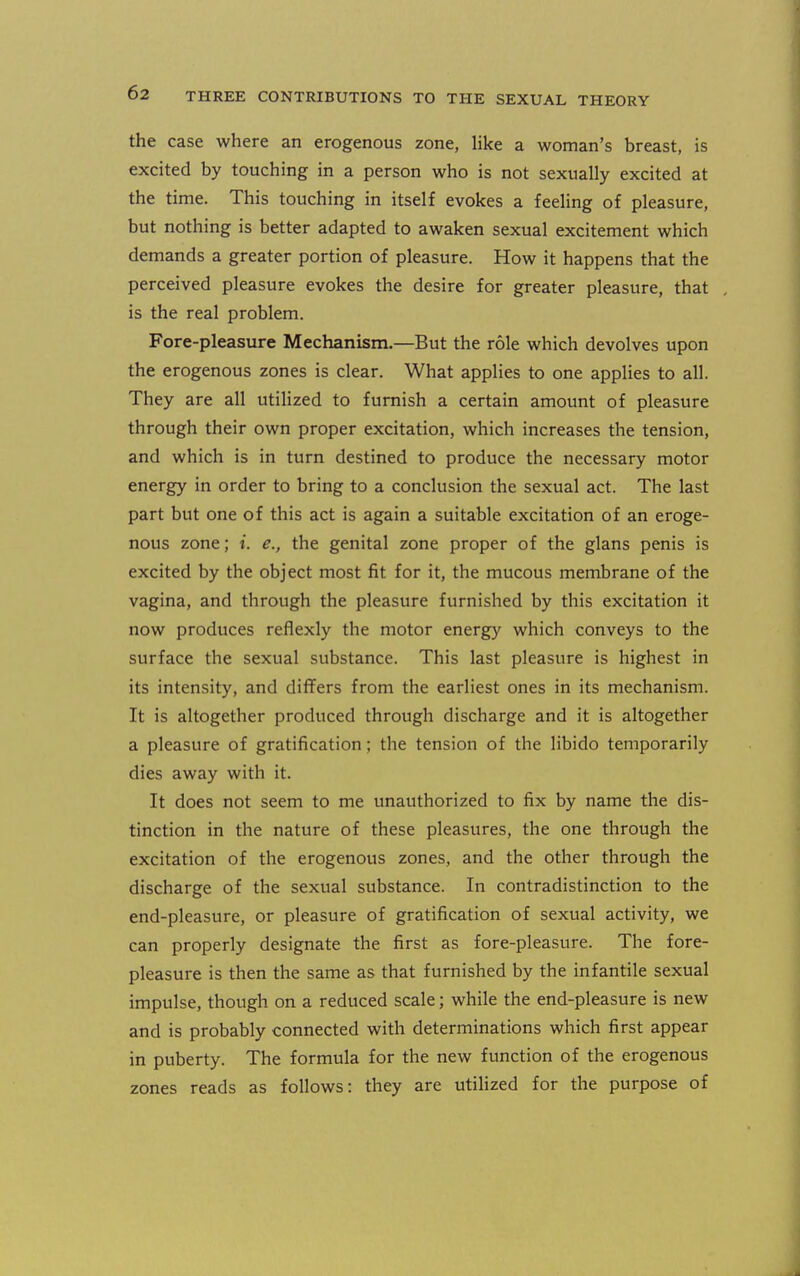 the case where an erogenous zone, hke a woman's breast, is excited by touching in a person who is not sexually excited at the time. This touching in itself evokes a feeling of pleasure, but nothing is better adapted to awaken sexual excitement which demands a greater portion of pleasure. How it happens that the perceived pleasure evokes the desire for greater pleasure, that is the real problem. Fore-pleasure Mechanism.—But the role which devolves upon the erogenous zones is clear. What applies to one applies to all. They are all utilized to furnish a certain amount of pleasure through their own proper excitation, which increases the tension, and which is in turn destined to produce the necessary motor energy in order to bring to a conclusion the sexual act. The last part but one of this act is again a suitable excitation of an eroge- nous zone; i. e., the genital zone proper of the glans penis is excited by the object most fit for it, the mucous membrane of the vagina, and through the pleasure furnished by this excitation it now produces reflexly the motor energy which conveys to the surface the sexual substance. This last pleasure is highest in its intensity, and differs from the earliest ones in its mechanism. It is altogether produced through discharge and it is altogether a pleasure of gratification; the tension of the libido temporarily dies away with it. It does not seem to me unauthorized to fix by name the dis- tinction in the nature of these pleasures, the one through the excitation of the erogenous zones, and the other through the discharge of the sexual substance. In contradistinction to the end-pleasure, or pleasure of gratification of sexual activity, we can properly designate the first as fore-pleasure. The fore- pleasure is then the same as that furnished by the infantile sexual impulse, though on a reduced scale; while the end-pleasure is new and is probably connected with determinations which first appear in puberty. The formula for the new function of the erogenous zones reads as follows: they are utilized for the purpose of