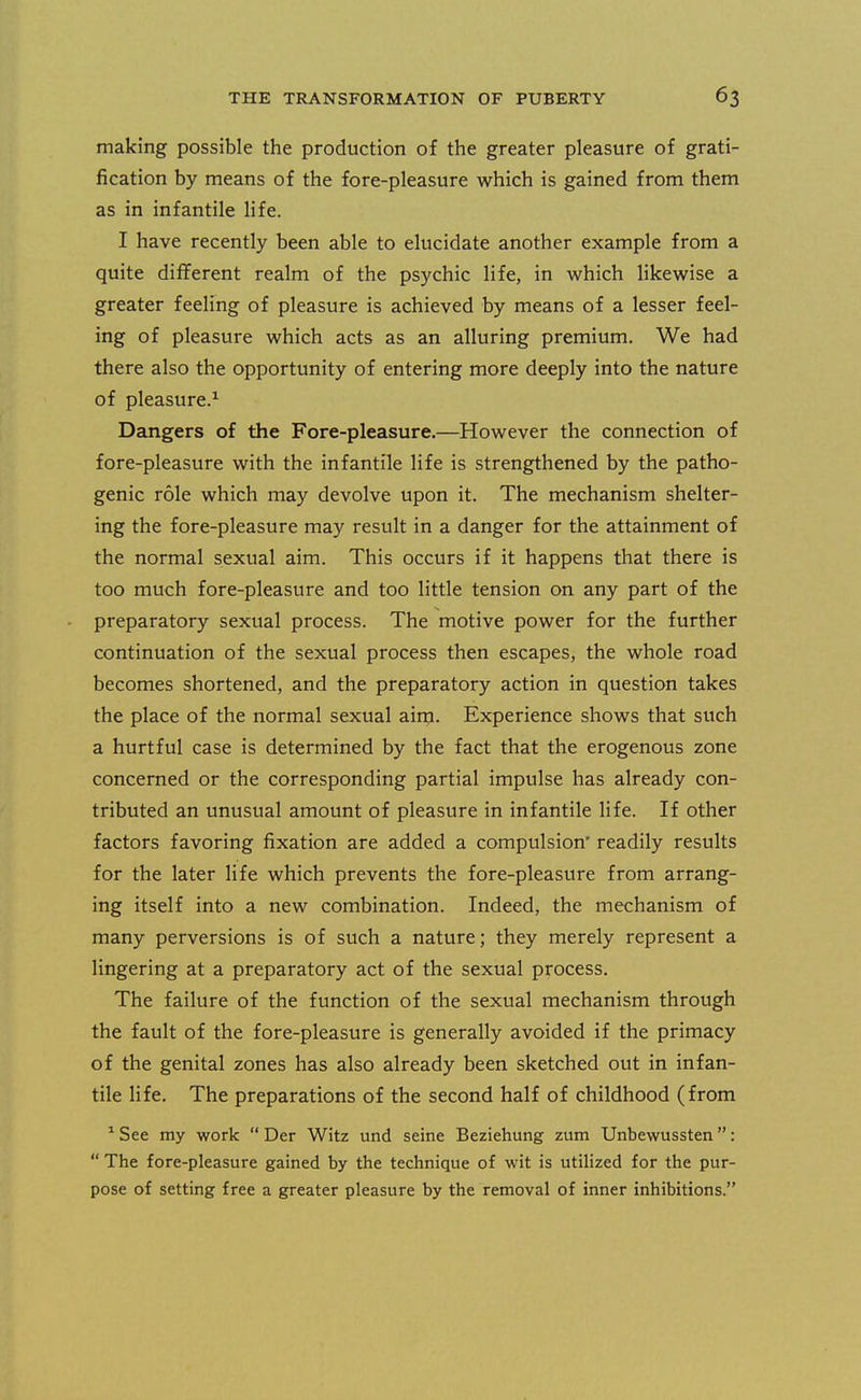making possible the production of the greater pleasure of grati- fication by means of the fore-pleasure which is gained from them as in infantile life. I have recently been able to elucidate another example from a quite different realm of the psychic life, in which likewise a greater feeling of pleasure is achieved by means of a lesser feel- ing of pleasure which acts as an alluring premium. We had there also the opportunity of entering more deeply into the nature of pleasure.^ Dangers of the Fore-pleasure.—However the connection of fore-pleasure with the infantile life is strengthened by the patho- genic role which may devolve upon it. The mechanism shelter- ing the fore-pleasure may result in a danger for the attainment of the normal sexual aim. This occurs if it happens that there is too much fore-pleasure and too little tension on any part of the preparatory sexual process. The motive power for the further continuation of the sexual process then escapes, the whole road becomes shortened, and the preparatory action in question takes the place of the normal sexual aim. Experience shows that such a hurtful case is determined by the fact that the erogenous zone concerned or the corresponding partial impulse has already con- tributed an unusual amount of pleasure in infantile life. If other factors favoring fixation are added a compulsion' readily results for the later life which prevents the fore-pleasure from arrang- ing itself into a new combination. Indeed, the mechanism of many perversions is of such a nature; they merely represent a lingering at a preparatory act of the sexual process. The failure of the function of the sexual mechanism through the fault of the fore-pleasure is generally avoided if the primacy of the genital zones has also already been sketched out in infan- tile life. The preparations of the second half of childhood (from ^ See my work  Der Witz und seine Beziehung zum Unbewussten:  The fore-pleasure gained by the technique of wit is utilized for the pur- pose of setting free a greater pleasure by the removal of inner inhibitions.