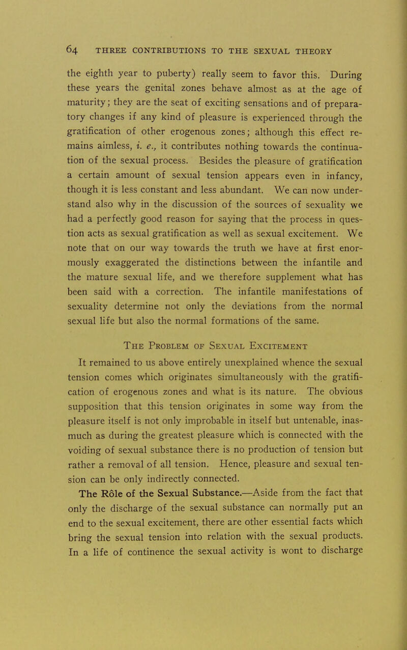the eighth year to puberty) really seem to favor this. During these years the genital zones behave almost as at the age of maturity; they are the seat of exciting sensations and of prepara- tory changes if any kind of pleasure is experienced through the gratification of other erogenous zones; although this effect re- mains aimless, t. e., it contributes nothing tow^ards the continua- tion of the sexual process. Besides the pleasure of gratification a certain amount of sexual tension appears even in infancy, though it is less constant and less abundant. We can now under- stand also why in the discussion of the sources of sexuality we had a perfectly good reason for saying that the process in ques- tion acts as sexual gratification as well as sexual excitement. We note that on our way towards the truth we have at first enor- mously exaggerated the distinctions between the infantile and the mature sexual life, and we therefore supplement what has been said with a correction. The infantile manifestations of sexuality determine not only the deviations from the normal sexual life but also the normal formations of the same. The Problem of Sexual Excitement It remained to us above entirely unexplained whence the sexual tension comes which originates simultaneously with the gratifi- cation of erogenous zones and what is its nature. The obvious supposition that this tension originates in some way from the pleasure itself is not only improbable in itself but untenable, inas- much as during the greatest pleasure which is connected with the voiding of sexual substance there is no production of tension but rather a removal of all tension. Hence, pleasure and sexual ten- sion can be only indirectly connected. The Role of the Sexual Substance.—Aside from the fact that only the discharge of the sexual substance can normally put an end to the sexual excitement, there are other essential facts which bring the sexual tension into relation with the sexual products. In a life of continence the sexual activity is wont to discharge