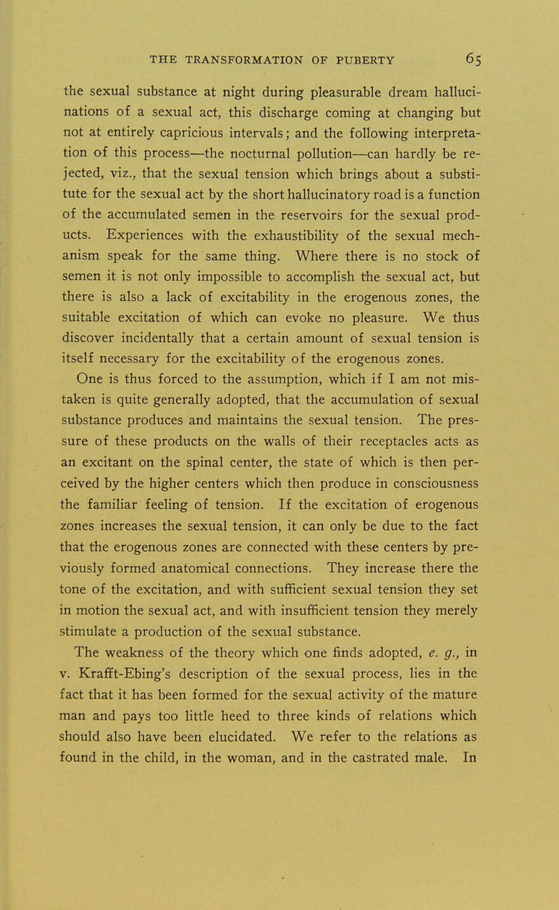the sexual substance at night during pleasurable dream halluci- nations of a sexual act, this discharge coming at changing but not at entirely capricious intervals; and the following interpreta- tion of this process—the nocturnal pollution—can hardly be re- jected, viz., that the sexual tension which brings about a substi- tute for the sexual act by the short hallucinatory road is a function of the accumulated semen in the reservoirs for the sexual prod- ucts. Experiences with the exhaustibility of the sexual mech- anism speak for the same thing. Where there is no stock of semen it is not only impossible to accomplish the sexual act, but there is also a lack of excitability in the erogenous zones, the suitable excitation of which can evoke no pleasure. We thus discover incidentally that a certain amount of sexual tension is itself necessary for the excitability of the erogenous zones. One is thus forced to the assumption, which if I am not mis- taken is quite generally adopted, that the accumulation of sexual substance produces and maintains the sexual tension. The pres- sure of these products on the walls of their receptacles acts as an excitant on the spinal center, the state of which is then per- ceived by the higher centers which then produce in consciousness the famihar feeling of tension. If the excitation of erogenous zones increases the sexual tension, it can only be due to the fact that the erogenous zones are connected with these centers by pre- viously formed anatomical connections. They increase there the tone of the excitation, and with sufficient sexual tension they set in motion the sexual act, and with insufficient tension they merely stimulate a production of the sexual substance. The weakness of the theory which one finds adopted, e. g., in v. Krafft-Ebing's description of the sexual process, lies in the fact that it has been formed for the sexual activity of the mature man and pays too little heed to three kinds of relations which should also have been elucidated. We refer to the relations as found in the child, in the woman, and in the castrated male. In