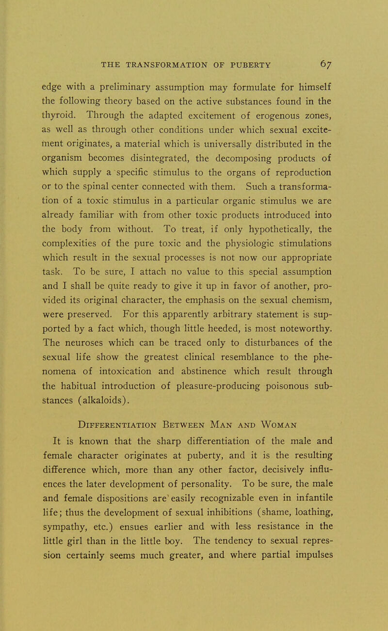 edge with a preliminary assumption may formulate for himself the following theory based on the active substances found in the thyroid. Through the adapted excitement of erogenous zones, as well as through other conditions under which sexual excite- ment originates, a material which is universally distributed in the organism becomes disintegrated, the decomposing products of which supply a specific stimulus to the organs of reproduction or to the spinal center connected with them. Such a transforma- tion of a toxic stimulus in a particular organic stimulus we are already familiar with from other toxic products introduced into the body from without. To treat, if only hypothetically, the complexities of the pure toxic and the physiologic stimulations which result in the sexual processes is not now our appropriate task. To be sure, I attach no value to this special assumption and I shall be quite ready to give it up in favor of another, pro- vided its original character, the emphasis on the sexual chemism, were preserved. For this apparently arbitrary statement is sup- ported by a fact which, though little heeded, is most noteworthy. The neuroses which can be traced only to disturbances of the sexual life show the greatest clinical resemblance to the phe- nomena of intoxication and abstinence which result through the habitual introduction of pleasure-producing poisonous sub- stances (alkaloids). Differentiation Between Man and Woman It is known that the sharp differentiation of the male and female character originates at puberty, and it is the resulting difference which, more than any other factor, decisively influ- ences the later development of personality. To be sure, the male and female dispositions are'easily recognizable even in infantile life; thus the development of sexual inhibitions (shame, loathing, sympathy, etc.) ensues earlier and with less resistance in the little girl than in the little boy. The tendency to sexual repres- sion certainly seems much greater, and where partial impulses