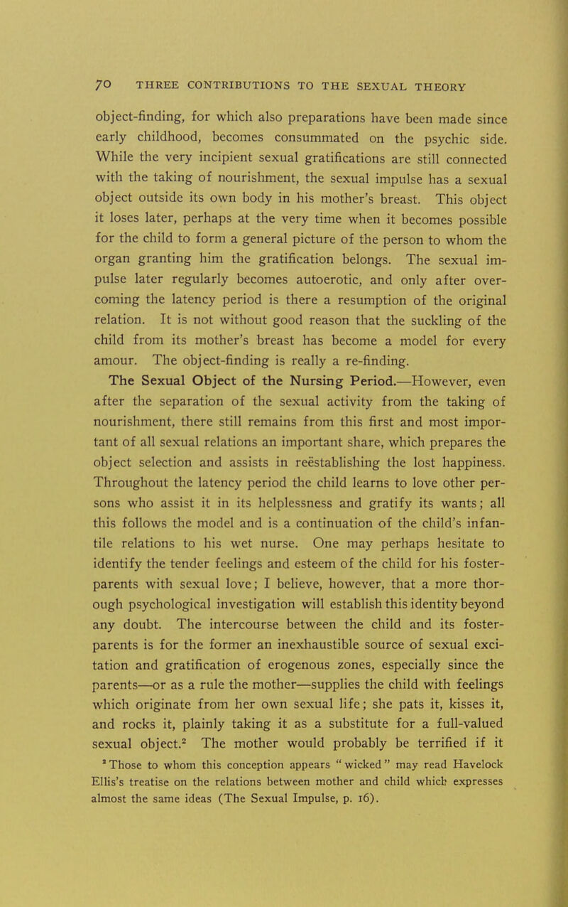 object-finding, for which also preparations have been made since early childhood, becomes consummated on the psychic side. While the very incipient sexual gratifications are still connected with the taking of nourishment, the sexual impulse has a sexual object outside its own body in his mother's breast. This object it loses later, perhaps at the very time when it becomes possible for the child to form a general picture of the person to whom the organ granting him the gratification belongs. The sexual im- pulse later regularly becomes autoerotic, and only after over- coming the latency period is there a resumption of the original relation. It is not without good reason that the suckling of the child from its mother's breast has become a model for every amour. The object-finding is really a re-finding. The Sexual Object of the Nursing Period.—However, even after the separation of the sexual activity from the taking of nourishment, there still remains from this first and most impor- tant of all sexual relations an important share, which prepares the object selection and assists in reestablishing the lost happiness. Throughout the latency period the child learns to love other per- sons who assist it in its helplessness and gratify its wants; all this follows the model and is a continuation of the child's infan- tile relations to his wet nurse. One may perhaps hesitate to identify the tender feelings and esteem of the child for his foster- parents with sexual love; I believe, however, that a more thor- ough psychological investigation will establish this identity beyond any doubt. The intercourse between the child and its foster- parents is for the former an inexhaustible source of sexual exci- tation and gratification of erogenous zones, especially since the parents—or as a rule the mother—supplies the child with feelings which originate from her own sexual life; she pats it, kisses it, and rocks it, plainly taking it as a substitute for a full-valued sexual object.^ The mother would probably be terrified if it * Those to whom this conception appears  wicked  may read Havelock Ellis's treatise on the relations between mother and child which expresses almost the same ideas (The Sexual Impulse, p. i6).