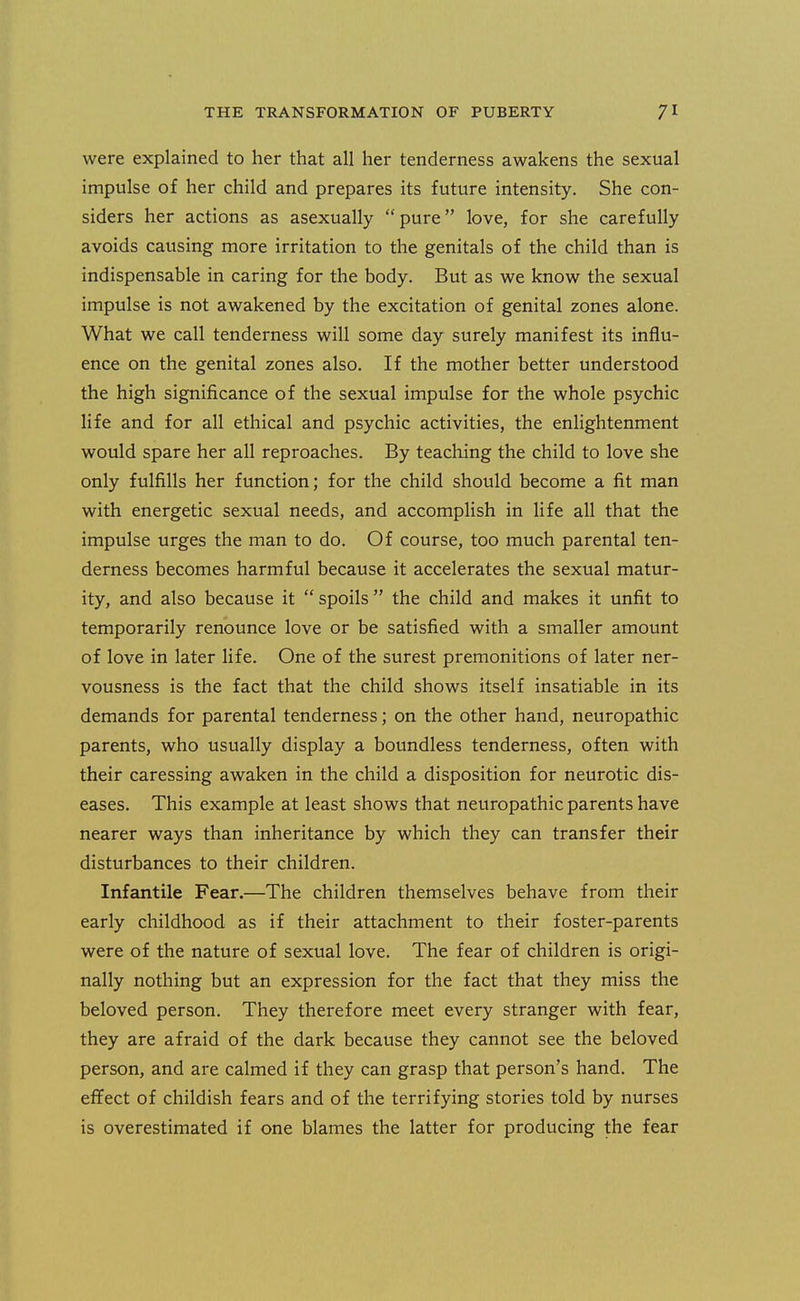 were explained to her that all her tenderness awakens the sexual impulse of her child and prepares its future intensity. She con- siders her actions as asexually pure love, for she carefully avoids causing more irritation to the genitals of the child than is indispensable in caring for the body. But as we know the sexual impulse is not awakened by the excitation of genital zones alone. What we call tenderness will some day surely manifest its influ- ence on the genital zones also. If the mother better understood the high significance of the sexual impulse for the whole psychic life and for all ethical and psychic activities, the enlightenment would spare her all reproaches. By teaching the child to love she only fulfills her function; for the child should become a fit man with energetic sexual needs, and accomplish in life all that the impulse urges the man to do. Of course, too much parental ten- derness becomes harmful because it accelerates the sexual matur- ity, and also because it spoils the child and makes it unfit to temporarily renounce love or be satisfied with a smaller amount of love in later life. One of the surest premonitions of later ner- vousness is the fact that the child shows itself insatiable in its demands for parental tenderness; on the other hand, neuropathic parents, who usually display a boundless tenderness, often with their caressing awaken in the child a disposition for neurotic dis- eases. This example at least shows that neuropathic parents have nearer ways than inheritance by which they can transfer their disturbances to their children. Infantile Fear.—The children themselves behave from their early childhood as if their attachment to their foster-parents were of the nature of sexual love. The fear of children is origi- nally nothing but an expression for the fact that they miss the beloved person. They therefore meet every stranger with fear, they are afraid of the dark because they cannot see the beloved person, and are calmed if they can grasp that person's hand. The effect of childish fears and of the terrifying stories told by nurses is overestimated if one blames the latter for producing the fear