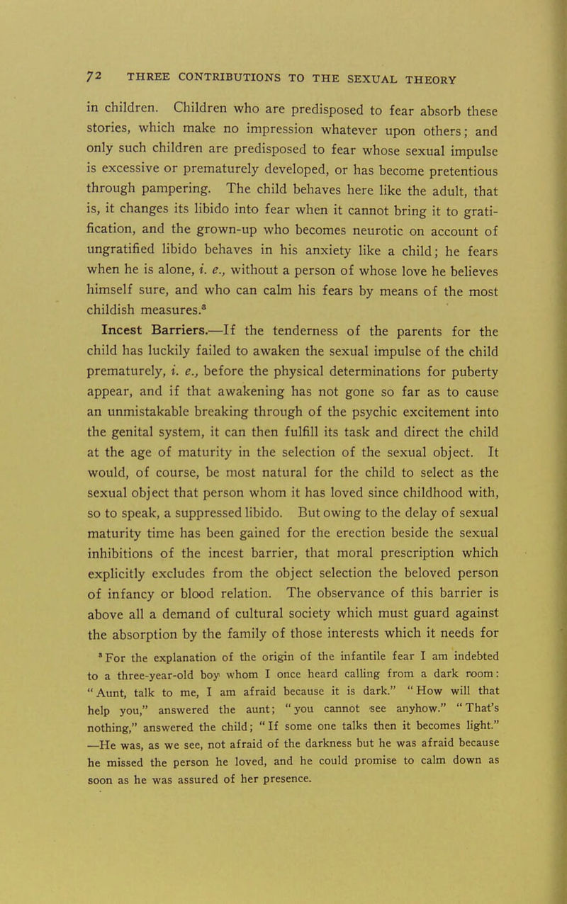 in children. Children who are predisposed to fear absorb these stories, which make no impression whatever upon others; and only such children are predisposed to fear whose sexual impulse is excessive or prematurely developed, or has become pretentious through pampering. The child behaves here like the adult, that is, it changes its libido into fear when it cannot bring it to grati- fication, and the grown-up who becomes neurotic on account of ungratified libido behaves in his anxiety like a child; he fears when he is alone, i. e., without a person of whose love he believes himself sure, and who can calm his fears by means of the most childish measures.* Incest Barriers.—If the tenderness of the parents for the child has luckily failed to awaken the sexual impulse of the child prematurely, i. e., before the physical determinations for puberty appear, and if that awakening has not gone so far as to cause an unmistakable breaking through of the psychic excitement into the genital system, it can then fulfill its task and direct the child at the age of maturity in the selection of the sexual object. It would, of course, be most natural for the child to select as the sexual object that person whom it has loved since childhood with, so to speak, a suppressed libido. But owing to the delay of sexual maturity time has been gained for the erection beside the sexual inhibitions of the incest barrier, that moral prescription which explicitly excludes from the object selection the beloved person of infancy or blood relation. The observance of this barrier is above all a demand of cultural society which must guard against the absorption by the family of those interests which it needs for *For the explanation of the origin of the infantile fear I am indebted to a three-year-old boy whom I once heard calling from a dark room: Aunt, talk to me, I am afraid because it is dark. How will that help you, answered the aunt; you cannot see anyhow. That's nothing, answered the child; If some one talks then it becomes light. —He was, as we see, not afraid of the darkness but he was afraid because he missed the person he loved, and he could promise to calm down as soon as he was assured of her presence.