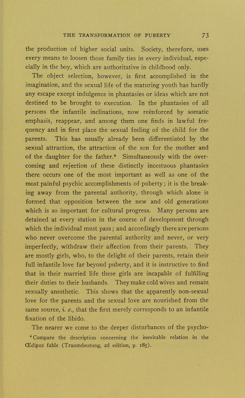 the production of higher social units. Society, therefore, uses every means to loosen those family ties in every individual, espe- cially in the boy, which are authoritative in childhood only. The object selection, however, is first accomplished in the imagination, and the sexual life of the maturing youth has hardly any escape except indulgence in phantasies or ideas which are not destined to be brought to execution. In the phantasies of all persons the infantile inclinations, now reenforced by somatic emphasis, reappear, and among them one finds in lawful fre- quency and in first place the sexual feeling of the child for the parents. This has usually already been differentiated by the sexual attraction, the attraction of the son for the mother and of the daughter for the father.* Simultaneously with the over- coming and rejection of these distinctly incestuous phantasies there occurs one of the most important as well as one of the most painful psychic accomplishments of puberty; it is the break- ing away from the parental authority, through which alone is formed that opposition between the new and old generations which is so important for cultural progress. Many persons are detained at every station in the course of development through which the individual must pass; and accordingly there are persons who never overcome the parental authority and never, or very imperfectly, withdraw their affection from their parents. They are mostly girls, who, to the delight of their parents, retain their full infantile love far beyond puberty, and it is instructive to find that in their married life these girls are incapable of fulfilling their duties to their husbands. They make cold wives and remain sexually anesthetic. This shows that the apparently non-sexual love for the parents and the sexual love are nourished from the same source, i. e., that the first merely corresponds to an infantile fixation of the libido. The nearer we come to the deeper disturbances of the psycho- * Compare the description concerning the inevitable relation in the CEdipus fable (Traumdeutung, 2d edition, p. 185).