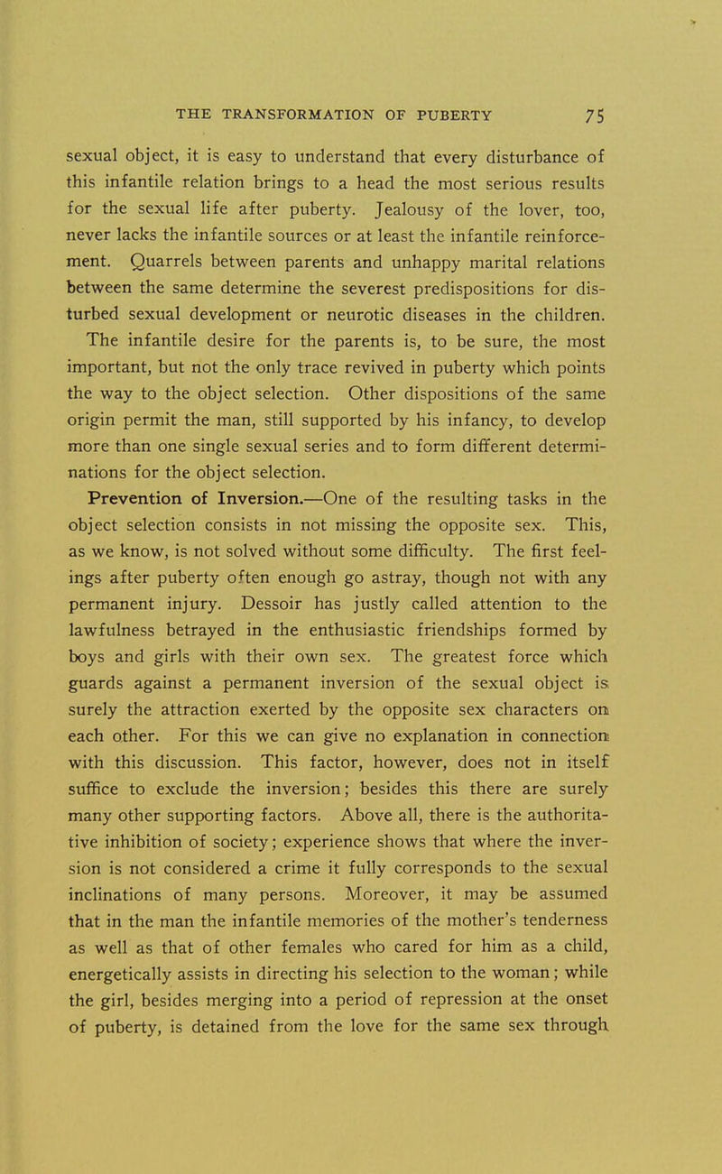 sexual object, it is easy to understand that every disturbance of this infantile relation brings to a head the most serious results for the sexual life after puberty. Jealousy of the lover, too, never lacks the infantile sources or at least the infantile reinforce- ment. Quarrels between parents and unhappy marital relations between the same determine the severest predispositions for dis- turbed sexual development or neurotic diseases in the children. The infantile desire for the parents is, to be sure, the most important, but not the only trace revived in puberty which points the way to the object selection. Other dispositions of the same origin permit the man, still supported by his infancy, to develop more than one single sexual series and to form different determi- nations for the object selection. Prevention of Inversion.—One of the resulting tasks in the object selection consists in not missing the opposite sex. This, as we know, is not solved without some difficulty. The first feel- ings after puberty often enough go astray, though not with any permanent injury. Dessoir has justly called attention to the lawfulness betrayed in the enthusiastic friendships formed by boys and girls with their own sex. The greatest force which guards against a permanent inversion of the sexual object is. surely the attraction exerted by the opposite sex characters on each other. For this we can give no explanation in connection; with this discussion. This factor, however, does not in itself suffice to exclude the inversion; besides this there are surely many other supporting factors. Above all, there is the authorita- tive inhibition of society; experience shows that where the inver- sion is not considered a crime it fully corresponds to the sexual inclinations of many persons. Moreover, it may be assumed that in the man the infantile memories of the mother's tenderness as well as that of other females who cared for him as a child, energetically assists in directing his selection to the woman; while the girl, besides merging into a period of repression at the onset of puberty, is detained from the love for the same sex through