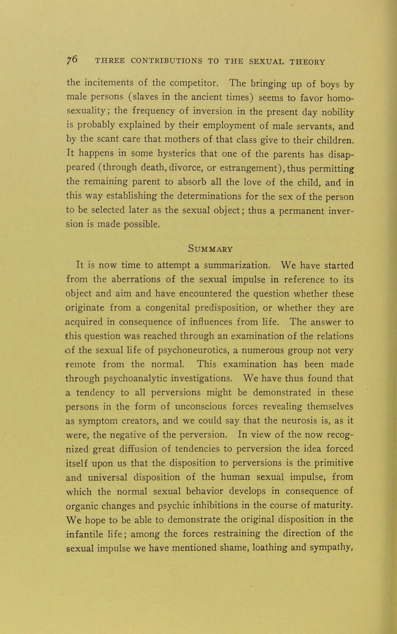 the incitements of the competitor. The bringing up of boys by- male persons (slaves in the ancient times) seems to favor homo- sexuaHty; the frequency of inversion in the present day nobility is probably explained by their employment of male servants, and by the scant care that mothers of that class give to their children. It happens in some hysterics that one of the parents has disap- peared (through death, divorce, or estrangement), thus permitting the remaining parent to absorb all the love of the child, and in this way establishing the determinations for the sex of the person to be selected later as the sexual object; thus a permanent inver- sion is made possible. Summary It is now time to attempt a summarization. We have started from the aberrations of the sexual impulse in reference to its object and aim and have encountered the question whether these originate from a congenital predisposition, or whether they are acquired in consequence of influences from life. The answer to this question was reached through an examination of the relations of the sexual life of psychoneurotics, a numerous group not very remote from the normal. This examination has been made through psychoanalytic investigations. We have thus found that a tendency to all perversions might be demonstrated in these persons in the form of unconscious forces revealing themselves as symptom creators, and we could say that the neurosis is, as it were, the negative of the perversion. In view of the now recog- nized great diffusion of tendencies to perversion the idea forced itself upon us that the disposition to perversions is the primitive and universal disposition of the human sexual impulse, from which the normal sexual behavior develops in consequence of organic changes and psychic inhibitions in the course of maturity. We hope to be able to demonstrate the original disposition in the infantile life; among the forces restraining the direction of the sexual impulse we have mentioned shame, loathing and sympathy.