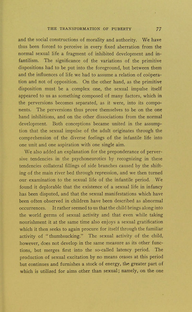 and the social constructions of morality and authority. We have thus been forced to perceive in every fixed aberration from the normal sexual life a fragment of inhibited development and in- fantilism. The significance of the variations of the primitive dispositions had to be put into the foreground, but between them and the influences of life we had to assume a relation of coopera- tion and not of opposition. On the other hand, as the primitive disposition must be a complex one, the sexual impulse itself appeared to us as something composed of many factors, which in the perversions becomes separated, as it were, into its compo- nents. The perversions thus prove themselves to be on the one hand inhibitions, and on the other dissociations from the normal development. Both conceptions became united in the assump- tion that the sexual impulse of the adult originates through the comprehension of the diverse feelings of the infantile life into one unit and one aspiration with one single aim. We also added an explanation for the preponderance of perver- sive tendencies in the psychoneurotics by recognizing in these tendencies collateral fillings of side branches caused by the shift- ing of the main river bed through repression, and we then turned our examination to the sexual life of the infantile period. We found it deplorable that the existence of a sexual life in infancy has been disputed, and that the sexual manifestations which have been often observed in children have been described as abnormal occurrences. It rather seemed to us that the child brings along into the world germs of sexual activity and that even while taking nourishment it at the same time also enjoys a sexual gratification which it then seeks to again procure for itself through the familiar activity of  thumbsucking. The sexual activity of the child, however, does not develop in the same measure as its other func- tions, but merges first into the so-called latency period. The production of sexual excitation by no means ceases at this period but continues and furnishes a stock of energy, the greater part of which is utilized for aims other than sexual; namely, on the one