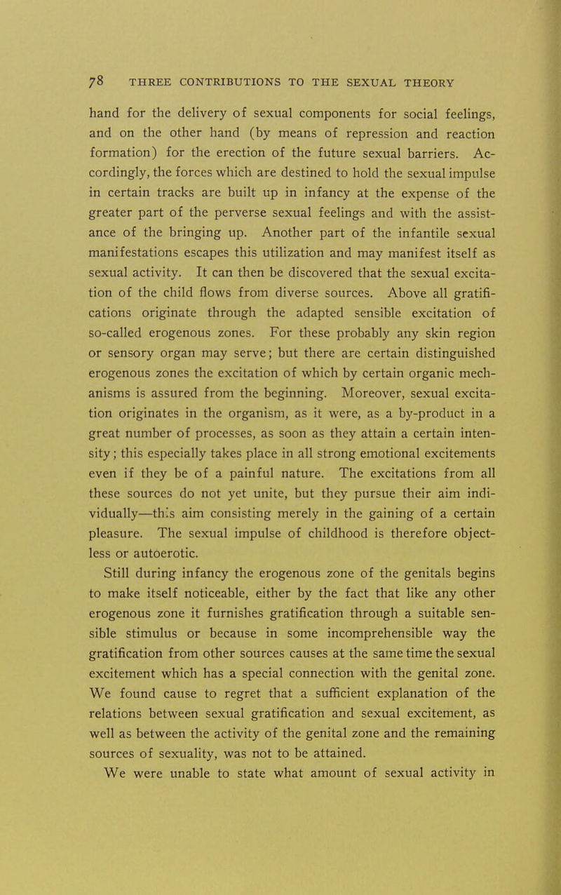 hand for the delivery of sexual components for social feelings, and on the other hand (by means of repression and reaction formation) for the erection of the future sexual barriers. Ac- cordingly, the forces which are destined to hold the sexual impulse in certain tracks are built up in infancy at the expense of the greater part of the perverse sexual feelings and with the assist- ance of the bringing up. Another part of the infantile sexual manifestations escapes this utilization and may manifest itself as sexual activity. It can then be discovered that the sexual excita- tion of the child flows from diverse sources. Above all gratifi- cations originate through the adapted sensible excitation of so-called erogenous zones. For these probably any skin region or sensory organ may serve; but there are certain distinguished erogenous zones the excitation of which by certain organic mech- anisms is assured from the beginning. Moreover, sexual excita- tion originates in the organism, as it were, as a by-product in a great number of processes, as soon as they attain a certain inten- sity ; this especially takes place in all strong emotional excitements even if they be of a painful nature. The excitations from all these sources do not yet unite, but they pursue their aim indi- vidually—this aim consisting merely in the gaining of a certain pleasure. The sexual impulse of childhood is therefore object- less or autoerotic. Still during infancy the erogenous zone of the genitals begins to make itself noticeable, either by the fact that like any other erogenous zone it furnishes gratification through a suitable sen- sible stimulus or because in some incomprehensible way the gratification from other sources causes at the same time the sexual excitement which has a special connection with the genital zone. We found cause to regret that a sufficient explanation of the relations between sexual gratification and sexual excitement, as well as between the activity of the genital zone and the remaining sources of sexuality, was not to be attained. We were unable to state what amount of sexual activity in