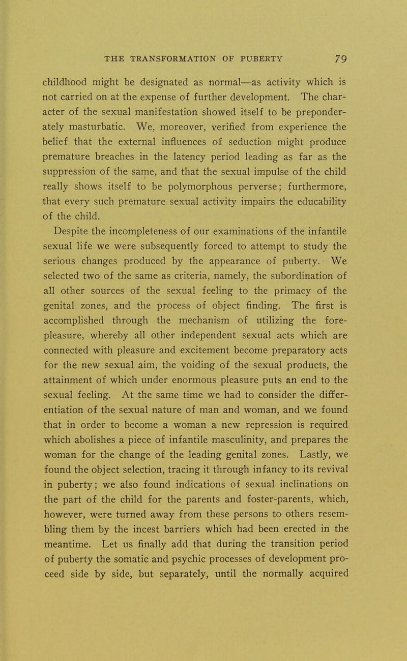 childhood might be designated as normal—as activity which is not carried on at the expense of further development. The char- acter of the sexual manifestation showed itself to be preponder- ately masturbatic. We, moreover, verified from experience the belief that the external influences of seduction might produce premature breaches in the latency period leading as far as the suppression of the same, and that the sexual impulse of the child really shows itself to be polymorphous perverse; furthermore, that every such premature sexual activity impairs the educability of the child. Despite the incompleteness of our examinations of the infantile sexual life we were subsequently forced to attempt to study the serious changes produced by the appearance of puberty. We selected two of the same as criteria, namely, the subordination of all other sources of the sexual feeling to the primacy of the genital zones, and the process of object finding. The first is accomphshed through the mechanism of utilizing the fore- pleasure, whereby all other independent sexual acts which are connected with pleasure and excitement become preparatory acts for the new sexual aim, the voiding of the sexual products, the attainment of which under enormous pleasure puts an end to the sexual feeling. At the same time we had to consider the differ- entiation of the sexual nature of man and woman, and we found that in order to become a woman a new repression is required which abolishes a piece of infantile masculinity, and prepares the woman for the change of the leading genital zones. Lastly, we found the object selection, tracing it through infancy to its revival in puberty; we also found indications of sexual inclinations on the part of the child for the parents and foster-parents, which, however, were turned away from these persons to others resem- bling them by the incest barriers which had been erected in the meantime. Let us finally add that during the transition period of puberty the somatic and psychic processes of development pro- ceed side by side, but separately, until the normally acquired