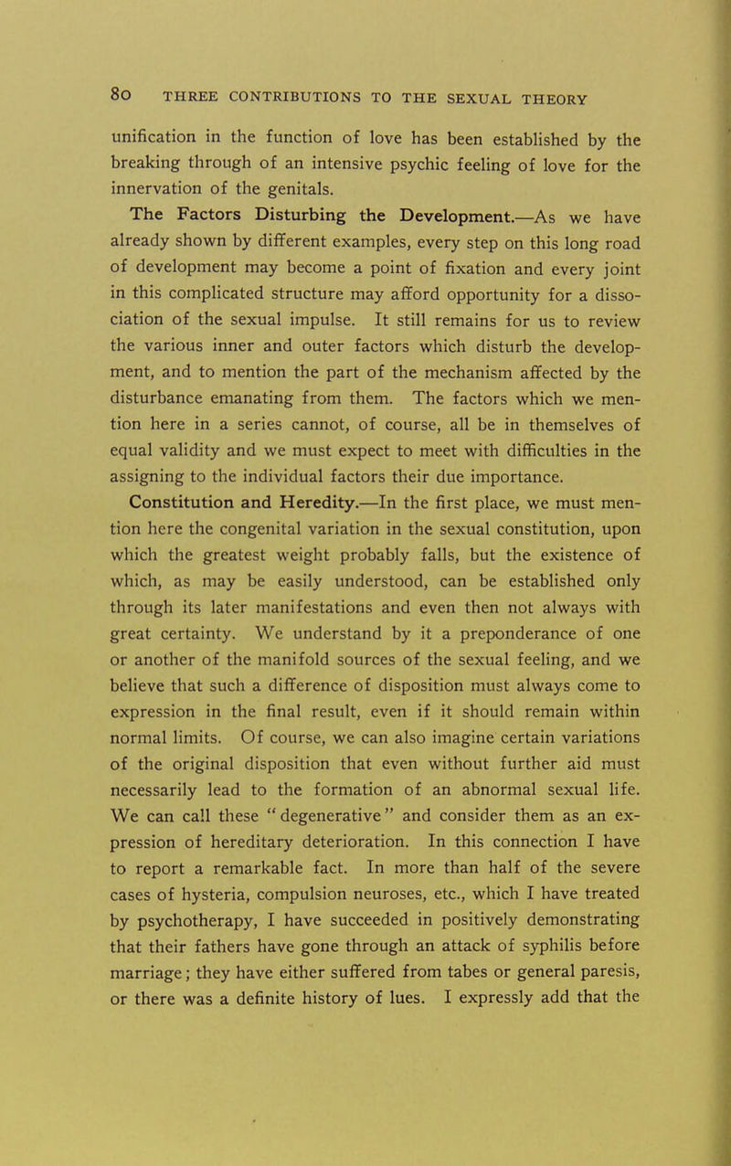 unification in the function of love has been estabHshed by the breaking through of an intensive psychic feehng of love for the innervation of the genitals. The Factors Disturbing the Development.—As we have already shown by different examples, every step on this long road of development may become a point of fixation and every joint in this complicated structure may aflford opportunity for a disso- ciation of the sexual impulse. It still remains for us to review the various inner and outer factors which disturb the develop- ment, and to mention the part of the mechanism affected by the disturbance emanating from them. The factors which we men- tion here in a series cannot, of course, all be in themselves of equal validity and we must expect to meet with difficulties in the assigning to the individual factors their due importance. Constitution and Heredity.—In the first place, we must men- tion here the congenital variation in the sexual constitution, upon which the greatest weight probably falls, but the existence of which, as may be easily understood, can be established only through its later manifestations and even then not always with great certainty. We understand by it a preponderance of one or another of the manifold sources of the sexual feeling, and we believe that such a difference of disposition must always come to expression in the final result, even if it should remain within normal limits. Of course, we can also imagine certain variations of the original disposition that even without further aid must necessarily lead to the formation of an abnormal sexual life. We can call these degenerative and consider them as an ex- pression of hereditary deterioration. In this connection I have to report a remarkable fact. In more than half of the severe cases of hysteria, compulsion neuroses, etc., which I have treated by psychotherapy, I have succeeded in positively demonstrating that their fathers have gone through an attack of syphilis before marriage; they have either suffered from tabes or general paresis, or there was a definite history of lues. I expressly add that the