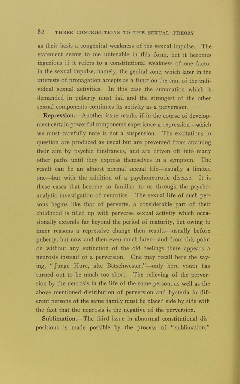 as their basis a congenital weakness of the sexual impulse. The statement seems to me untenable in this form, but it becomes ingenious if it refers to a constitutional weakness of one factor in the sexual impulse, namely, the genital zone, which later in the interests of propagation accepts as a function the sum of the indi- vidual sexual activities. In this case the summation which is demanded in puberty must fail and the strongest of the other sexual components continues its activity as a perversion. Repression.—Another issue results if in the course of develop- ment certain powerful components experience a repression—which we must carefully note is not a suspension. The excitations in question are produced as usual but are prevented from attaining their aim by psychic hindrances, and are driven off into many other paths until they express themselves in a symptom. The result can be an almost normal sexual life—usually a limited one—but with the addition of a psychoneurotic disease. It is these cases that become so familiar to us through the psycho- analytic investigation of neurotics. The sexual life of such per- sons begins like that of perverts, a considerable part of their childhood is filled up with perverse sexual activity which occa- sionally extends far beyond the period of maturity, but owing to inner reasons a repressive change then results—usually before puberty, but now and then even much later—and from this point on without any extinction of the old feelings there appears a neurosis instead of a perversion. One may recall here the say- ing, Junge Hure, alte Betschwester,—only here youth has turned out to be much too short. The relieving of the perver- sion by the neurosis in the life of the same person, as well as the above mentioned distribution of perversion and hysteria in dif- erent persons of the same family must be placed side by side with the fact that the neurosis is the negative of the perversion. Sublimation.—The third issue in abnormal constitutional dis- positions is made possible by the process of sublimation,