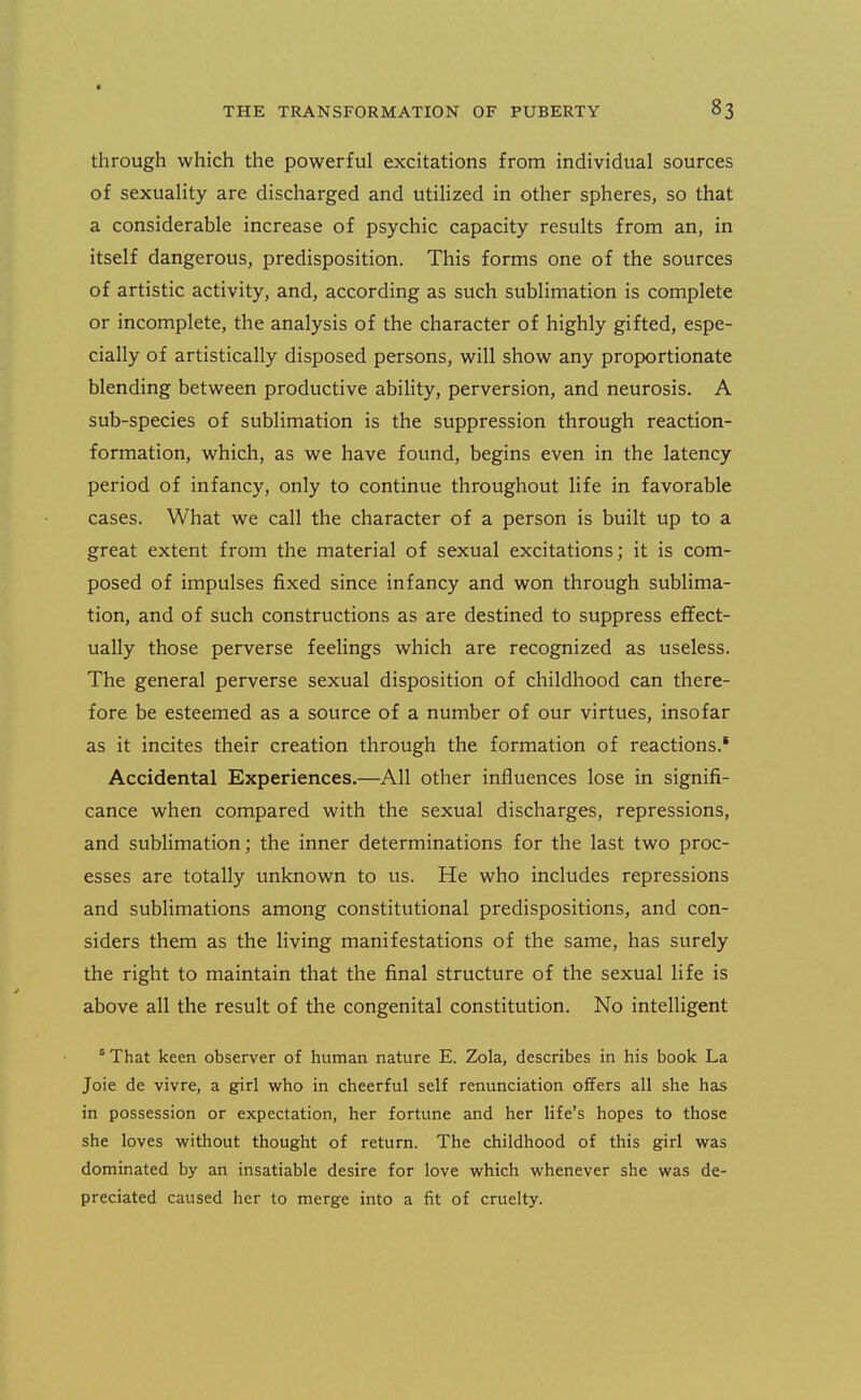 through which the powerful excitations from individual sources of sexuality are discharged and utilized in other spheres, so that a considerable increase of psychic capacity results from an, in itself dangerous, predisposition. This forms one of the sources of artistic activity, and, according as such sublimation is complete or incomplete, the analysis of the character of highly gifted, espe- cially of artistically disposed persons, will show any proportionate blending between productive ability, perversion, and neurosis. A sub-species of sublimation is the suppression through reaction- formation, which, as we have found, begins even in the latency period of infancy, only to continue throughout life in favorable cases. What we call the character of a person is built up to a great extent from the material of sexual excitations; it is com- posed of impulses fixed since infancy and won through sublima- tion, and of such constructions as are destined to suppress effect- ually those perverse feelings which are recognized as useless. The general perverse sexual disposition of childhood can there- fore be esteemed as a source of a number of our virtues, insofar as it incites their creation through the formation of reactions.* Accidental Experiences.—All other influences lose in signifi- cance when compared with the sexual discharges, repressions, and sublimation; the inner determinations for the last two proc- esses are totally unknown to us. He who includes repressions and sublimations among constitutional predispositions, and con- siders them as the living manifestations of the same, has surely the right to maintain that the final structure of the sexual life is above all the result of the congenital constitution. No intelligent ° That keen observer of human nature E. Zola, describes in his book La Joie de vivre, a girl who in cheerful self renunciation offers all she has in possession or expectation, her fortune and her life's hopes to those she loves without thought of return. The childhood of this girl was dominated by an insatiable desire for love which whenever she was de- preciated caused her to merge into a fit of cruelty.