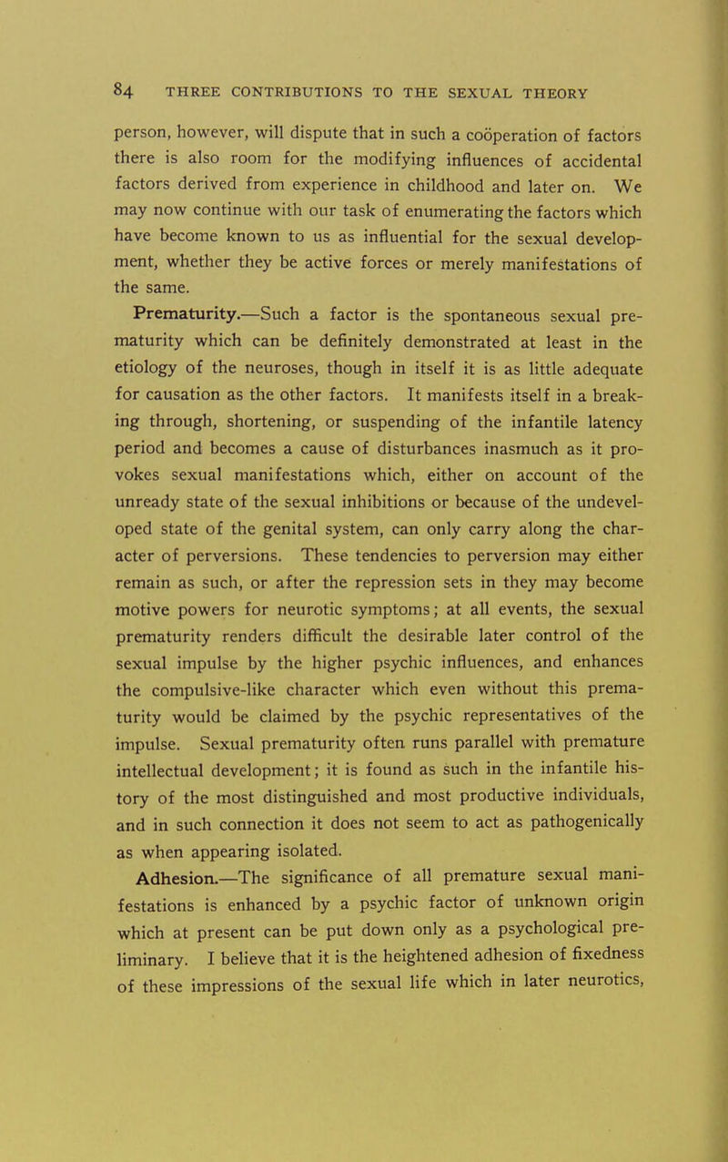 person, however, will dispute that in such a cooperation of factors there is also room for the modifying influences of accidental factors derived from experience in childhood and later on. We may now continue with our task of enumerating the factors which have become known to us as influential for the sexual develop- ment, whether they be active forces or merely manifestations of the same. Prematurity.—Such a factor is the spontaneous sexual pre- maturity which can be definitely demonstrated at least in the etiology of the neuroses, though in itself it is as little adequate for causation as the other factors. It manifests itself in a break- ing through, shortening, or suspending of the infantile latency period and becomes a cause of disturbances inasmuch as it pro- vokes sexual manifestations which, either on account of the unready state of the sexual inhibitions or because of the undevel- oped state of the genital system, can only carry along the char- acter of perversions. These tendencies to perversion may either remain as such, or after the repression sets in they may become motive powers for neurotic symptoms; at all events, the sexual prematurity renders difficult the desirable later control of the sexual impulse by the higher psychic influences, and enhances the compulsive-like character which even without this prema- turity would be claimed by the psychic representatives of the impulse. Sexual prematurity often runs parallel with premature intellectual development; it is found as such in the infantile his- tory of the most distinguished and most productive individuals, and in such connection it does not seem to act as pathogenically as when appearing isolated. Adhesion.—The significance of all premature sexual mani- festations is enhanced by a psychic factor of unknown origin which at present can be put down only as a psychological pre- liminary. I believe that it is the heightened adhesion of fixedness of these impressions of the sexual life which in later neurotics.