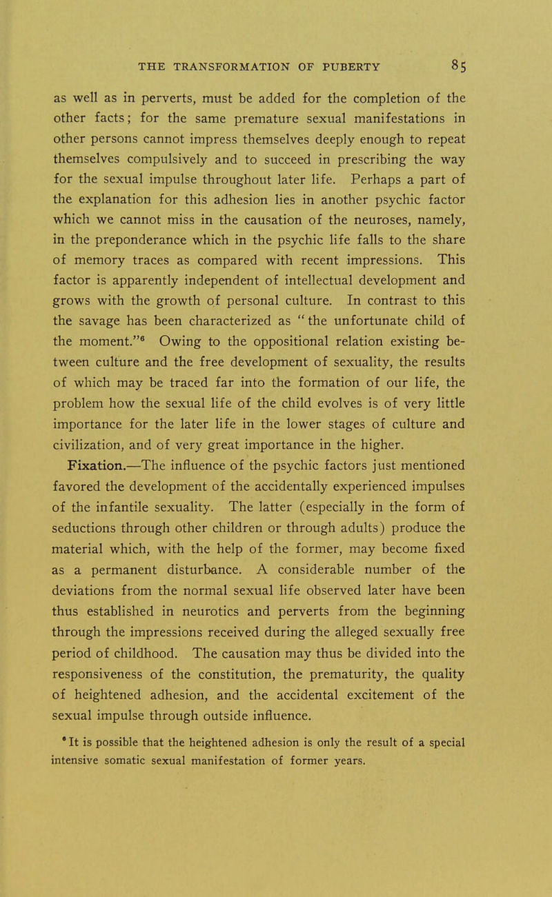 as well as in perverts, must be added for the completion of the other facts; for the same premature sexual manifestations in other persons cannot impress themselves deeply enough to repeat themselves compulsively and to succeed in prescribing the way for the sexual impulse throughout later life. Perhaps a part of the explanation for this adhesion lies in another psychic factor which we cannot miss in the causation of the neuroses, namely, in the preponderance which in the psychic life falls to the share of memory traces as compared with recent impressions. This factor is apparently independent of intellectual development and grows with the growth of personal culture. In contrast to this the savage has been characterized as the unfortunate child of the moment.* Owing to the oppositional relation existing be- tween culture and the free development of sexuality, the results of which may be traced far into the formation of our life, the problem how the sexual life of the child evolves is of very little importance for the later life in the lower stages of culture and civilization, and of very great importance in the higher. Fixation.—The influence of the psychic factors just mentioned favored the development of the accidentally experienced impulses of the infantile sexuaHty. The latter (especially in the form of seductions through other children or through adults) produce the material which, with the help of the former, may become fixed as a permanent disturbance. A considerable number of the deviations from the normal sexual life observed later have been thus established in neurotics and perverts from the beginning through the impressions received during the alleged sexually free period of childhood. The causation may thus be divided into the responsiveness of the constitution, the prematurity, the quality of heightened adhesion, and the accidental excitement of the sexual impulse through outside influence. • It is possible that the heightened adhesion is only the result of a special intensive somatic sexual manifestation of former years.