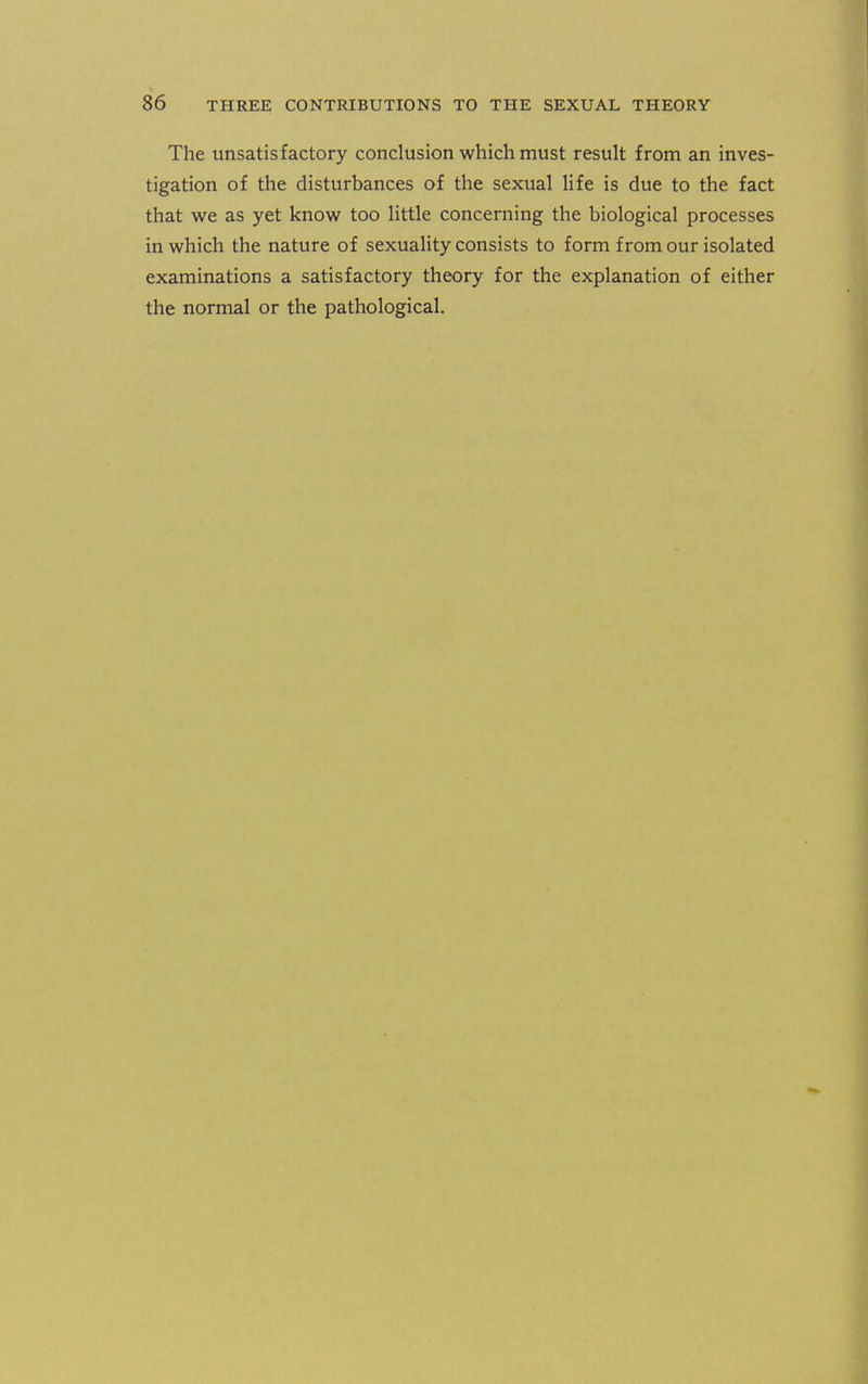 The unsatisfactory conclusion which must result from an inves- tigation of the disturbances of the sexual life is due to the fact that we as yet know too little concerning the biological processes in which the nature of sexuality consists to form from our isolated examinations a satisfactory theory for the explanation of either the normal or the pathological.