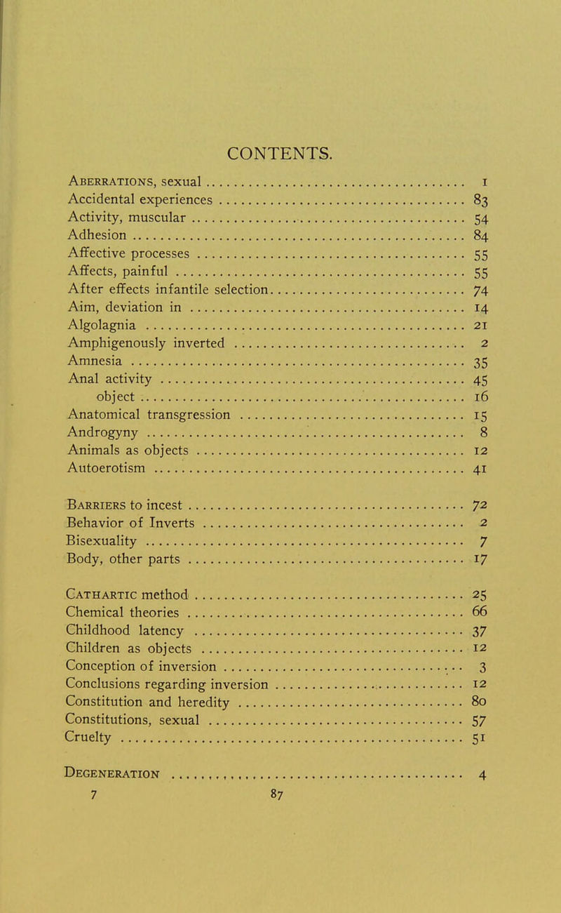 Aberrations, sexual i Accidental experiences 83 Activity, muscular 54 Adhesion 84 Affective processes 55 Affects, painful 55 After effects infantile selection 74 Aim, deviation in 14 Algolagnia 21 Amphigenously inverted 2 Amnesia 35 Anal activity 45 object 16 Anatomical transgression 15 Androgyny '. 8 Animals as objects 12 Autoerotism 41 Barriers to incest 72 Behavior of Inverts 2 Bisexuality 7 Body, other parts 17 Cathartic method 25 Chemical theories 66 Childhood latency 37 Children as objects 12 Conception of inversion 3 Conclusions regarding inversion 12 Constitution and heredity 80 Constitutions, sexual 57 Cruelty 51 Degeneration 4