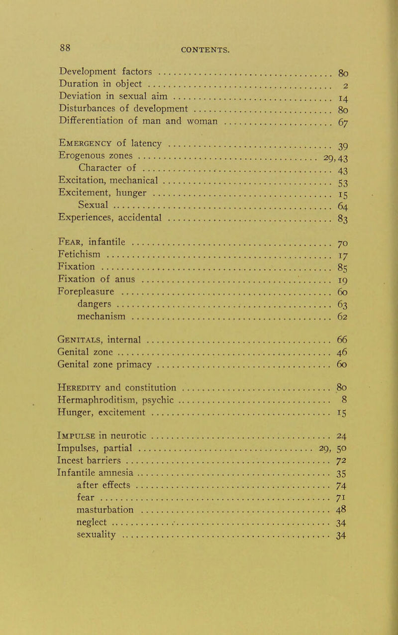 Development factors go Duration in object 2 Deviation in sexual aim 14 Disturbances of development 80 Differentiation of man and woman 67 Emergency of latency 39 Erogenous zones 29,43 Character of 43 Excitation, mechanical 53 Excitement, hunger 15 Sexual 64 Experiences, accidental 83 Fear, infantile 70 Fetichism 17 Fixation 85 Fixation of anus 19 Forepleasure 60 dangers 63 mechanism 62 Genitals, internal 66 Genital zone 46 Genital zone primacy 60 Heredity and constitution 80 Hermaphroditism, psychic 8 Hunger, excitement 15 Impulse in neurotic 24 Impulses, partial 29, 50 Incest barriers 72 Infantile amnesia 35 after effects 74 fear 71 masturbation 48 neglect • 34 sexuality 34