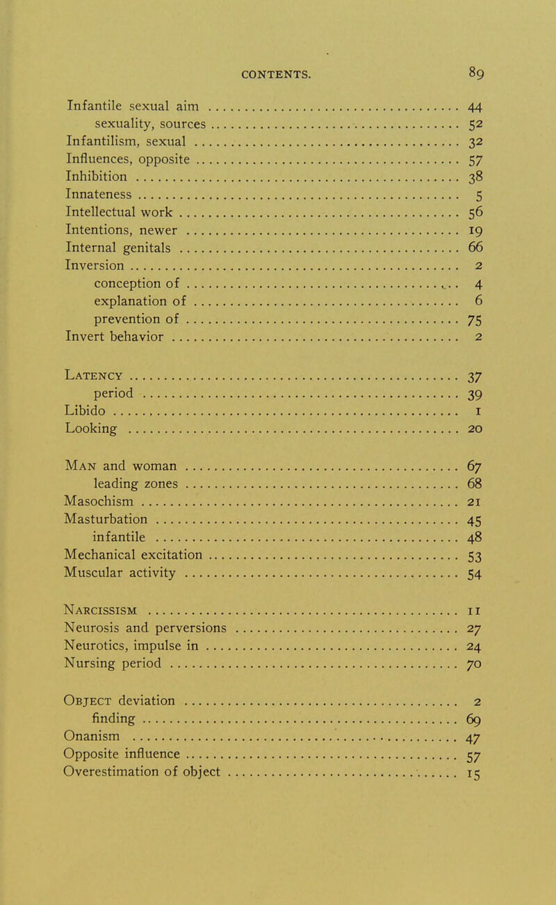 Infantile sexual aim 44 sexuality, sources 52 Infantilism, sexual 32 Influences, opposite 57 Inhibition 38 Innateness 5 Intellectual work 56 Intentions, newer 19 Internal genitals 66 Inversion 2 conception of ^.. 4 explanation of 6 prevention of 75 Invert behavior 2 Latency 37 period 39 Libido I Looking 20 Man and woman 67 leading zones 68 Masochism 21 Masturbation 45 infantile 48 Mechanical excitation 53 Muscular activity 54 Narcissism 11 Neurosis and perversions 27 Neurotics, impulse in 24 Nursing period 70 Object deviation 2 finding 69 Onanism 47 Opposite influence 57 Overestimation of object 15