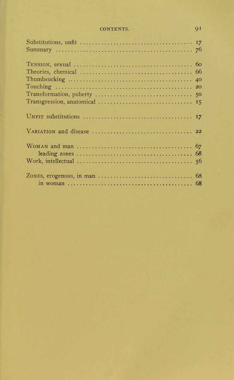 Substitutions, unfit 17 Summary 76 Tension, sexual 60 Theories, chemical 66 Thumbsucking 40 Touching 20 Transformation, puberty 50 Transgression, anatomical 15 Unfit substitutions 17 Variation and disease 22 Woman and man 67 leading zones 68 Work, intellectual 56 Zones, erogenous, in man 68 in woman 68