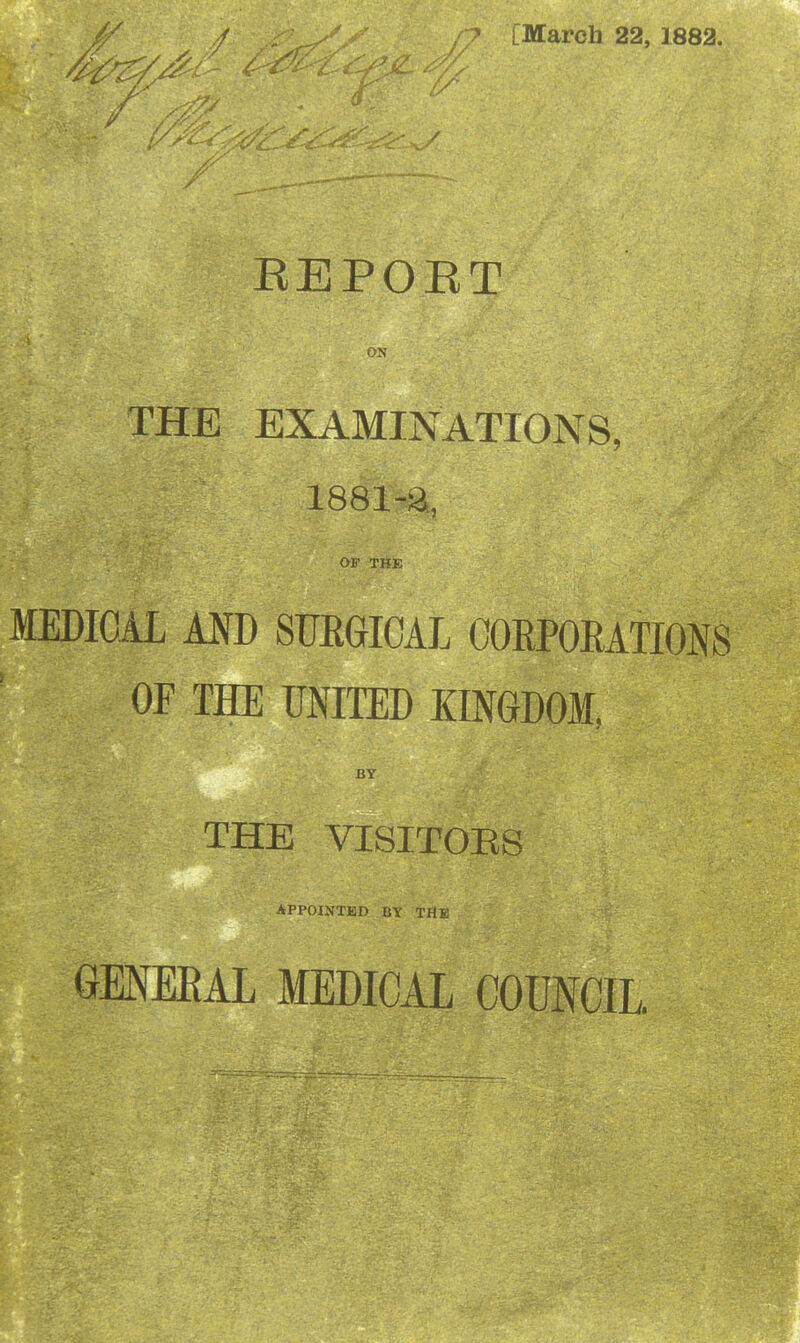 [Marcli 22, 1882. REPOET ON THE EXAMINATIONS, 1881-a, OF THE MEDICAL AND SURGICAL CORPORATIONS OF THE UNITED KINGDOM, BY THE VISIT0E8 APPOINTKD BY THE GENEEAL MEDICAL COUNCIL.