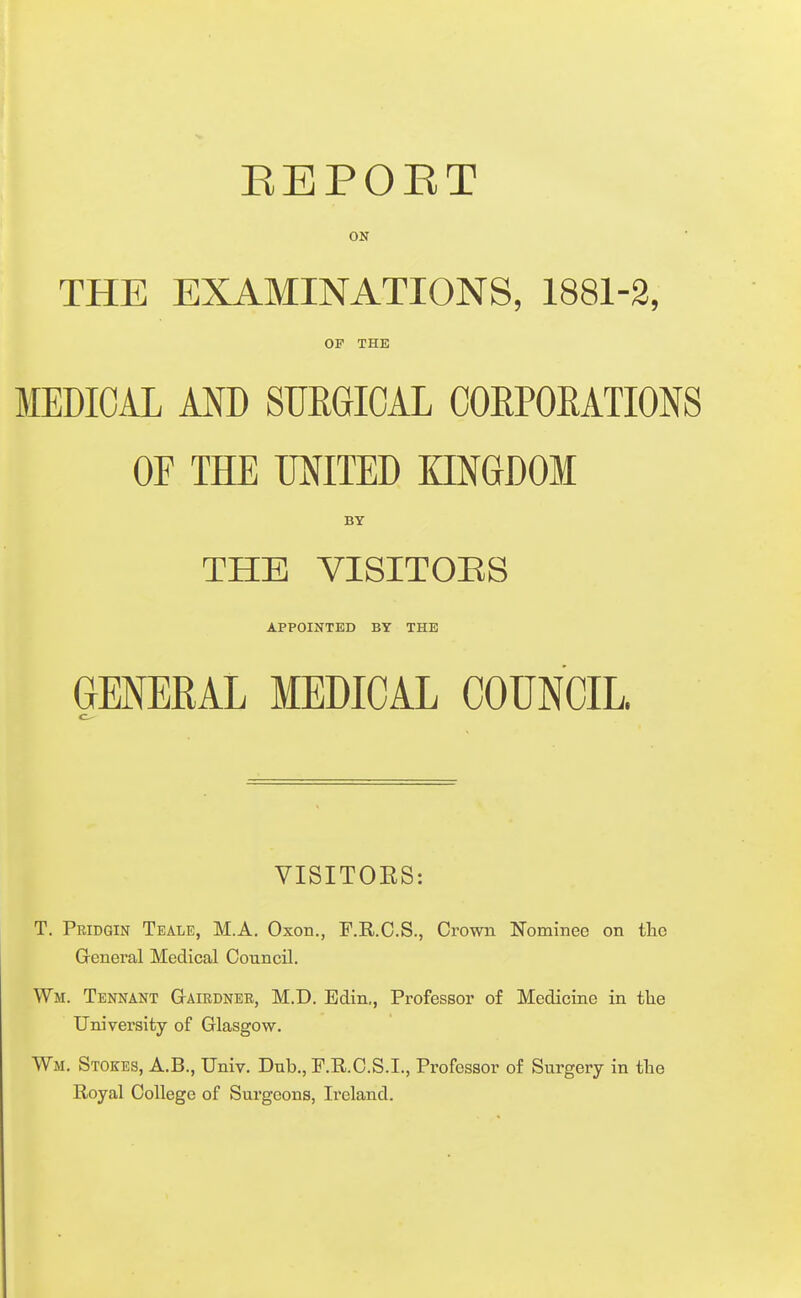 EEPOET ON THE EXAMINATIONS, 1881-2, OP THE MEDICAL AND SURGICAL CORPOMTIONS OF THE UNITED KINGDOM BY THE VISITOES APPOINTED BY THE GENERAL MEDICAL COUNCIL. VISITOES: T. Peidgin Teale, M.A. Oxon., F.R.C.S., Crown Nominee on the General Medical Council. Wm. Tennant Gairdnee, M.D. Edin,, Professor of Medicine in the University of Glasgow. Wm. Stokes, A.B., Univ. Dub., F.R.C.S.I., Professor of Surgery in the Royal College of Surgeons, Ireland.