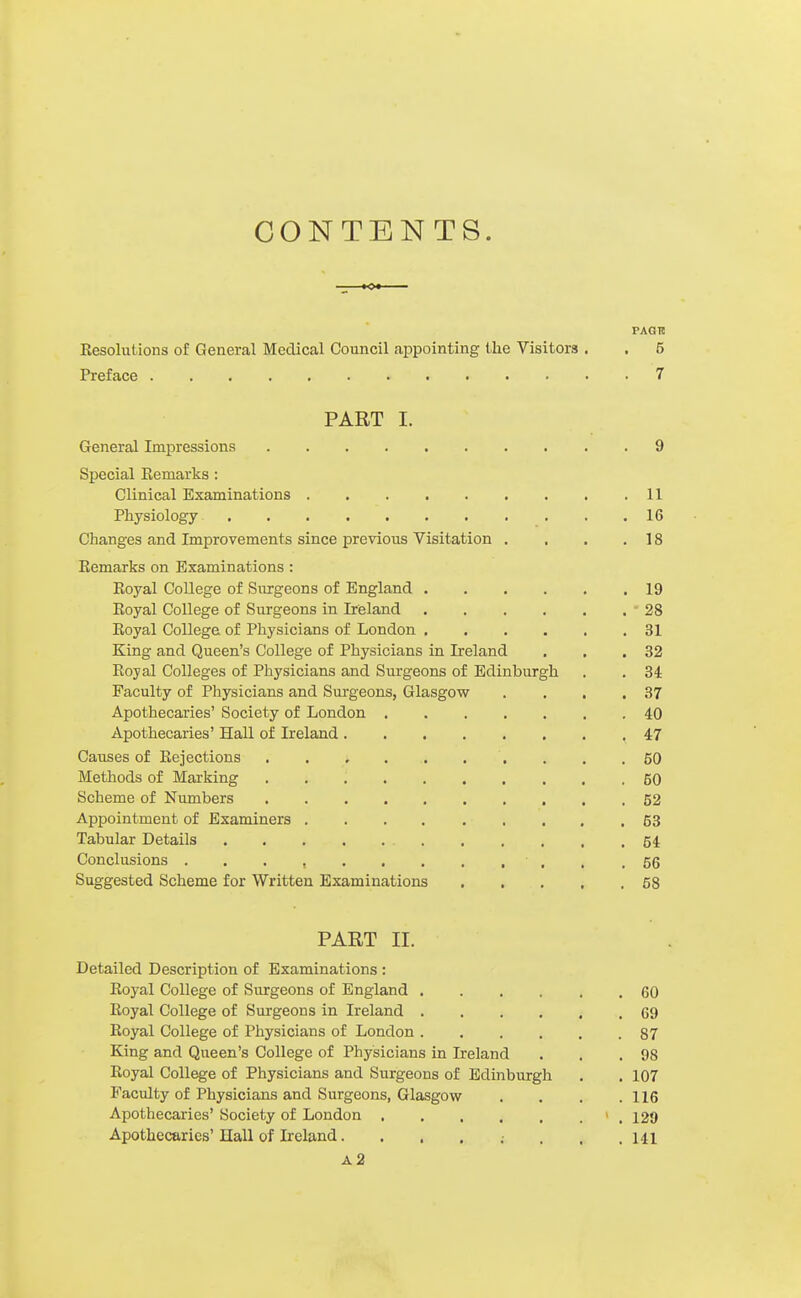 CONTENTS. paqh Eesolutions of General Medical Council appointing the Visitors . . 5 Preface 7 PART I. General Impressions 9 Special Kemarks: Clinical Examinations 11 Physiology 16 Changes and Improvements since previous Visitation . . . .18 Kemarks on Examinations : Eoyal College of Surgeons of England 19 Koyal College of Surgeons in Ireland -28 Royal College of Physicians of London 31 King and Queen's College of Physicians in Ireland . . .32 Royal Colleges of Physicians and Surgeons of Edinburgh . , 34 Faculty of Physicians and Surgeons, Glasgow . , , .37 Apothecaries' Society of London 40 Apothecaries' Hall of Ireland 47 Causes of Rejections . . .50 Methods of Marking 60 Scheme of Numbers 52 Appointment of Examiners . . . . . . . . ,63 Tabular Details 54 Conclusions . . . , , . .56 Suggested Scheme for Written Examinations 58 PART II. Detailed Description of Examinations : Royal College of Siirgeons of England 60 Royal College of Surgeons in Ireland 69 Royal College of Physicians of London 87 King and Queen's College of Physicians in Ireland . . .98 Royal College of Physicians and Surgeons of Edinburgh . . 107 Faculty of Physicians and Surgeons, Glasgow . . . .116 Apothecaries' Society of London > , 129 Apothecaries'Hall of Ireland. . , . ; . . .141 a2
