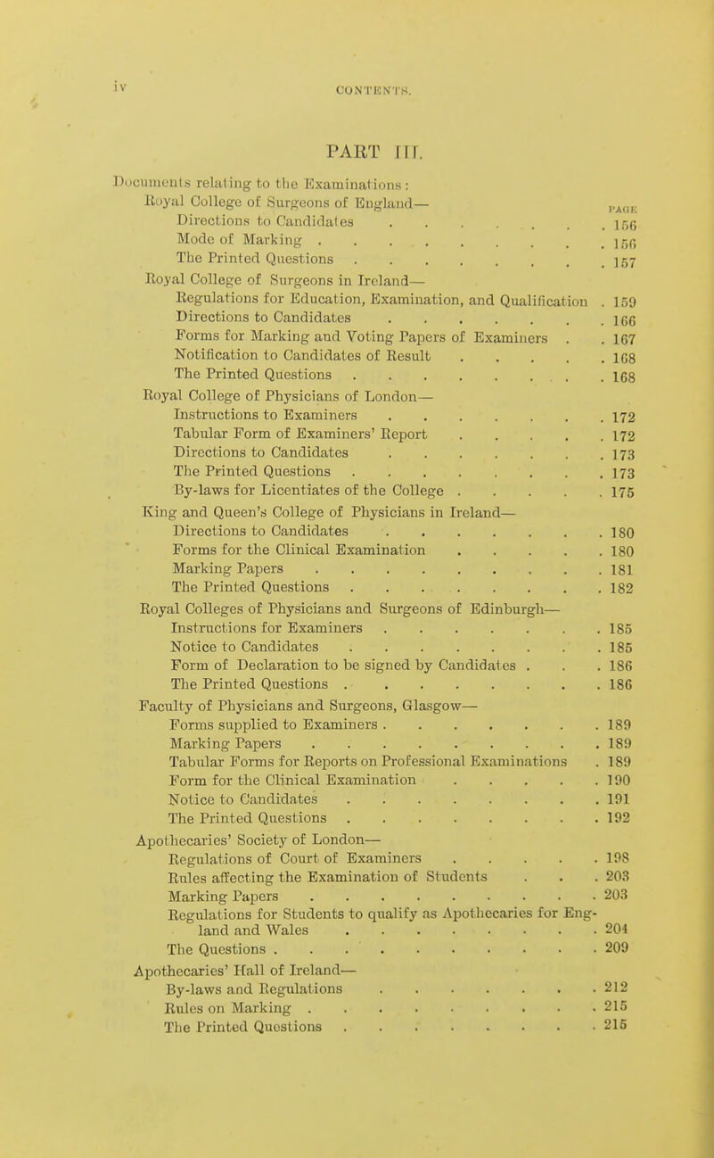 'V CONTENTH. PART JIT. Documenls relat ing to the Examinations : Royal College of Sursoons of England— Directions to Candidal es ]5g Mode of Marking jgC The Printed Questions ]57 Royal College of Surgeons in Ireland— Regulations for Education, Examination, and Qualification . 159 Directions to Candidates 166 Forms for Marking and Voting Tapers of Examiners . . 167 Notification to Candidates of Result 108 The Printed Questions 168 Royal College of Physicians of London— Instriictions to Examiners 172 Tabular Form of Examiners' Report 172 Directions to Candidates 173 The Printed Questions 173 By-laws for Licentiates of the College 175 King and Queen's College of Physicians in Ireland— Directions to Candidates . . . . . . . 180 Forms for the Clinical Examination 180 Marking Papers 181 The Printed Questions . . 182 Royal Colleges of Physicians and Surgeons of Edinburgh— Instractions for Examiners .185 Notice to Candidates 185 Form of Declaration to be signed by Candidates . . . 18(5 The Printed Questions 186 Faculty of Physicians and Surgeons, Glasgow— Forms supplied to Examiners 189 Marking Papers 189 Tabular Forms for Reports on Professional Examinations . 189 Form for the Clinical Examination 190 Notice to Candidates . 191 The Printed Questions 192 Apothecaries' Societj' of London— Regulations of Court of Examiners 198 Rules affecting the Examination of Students . . . 203 Marking Papers 203 Regulations for Students to qualify as Apothecaries for Eng- land and Wales 204 The Questions . . 209 Apothecaries' Hall of Ireland— By-laws and Regulations 212 Rules on Marking 215 The Printed Questions 215