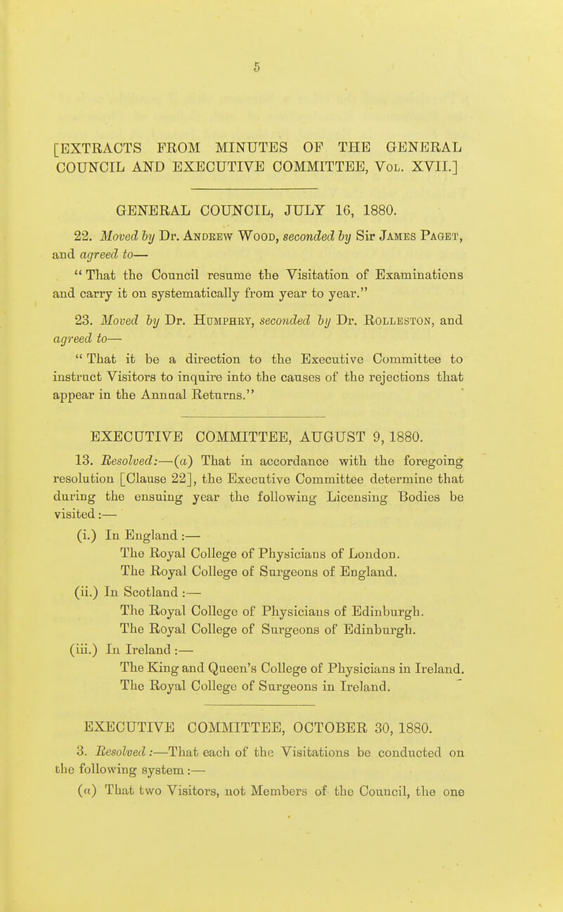 [EXTRACTS FROM MINUTES OF THE GENERAL COUNCIL AND EXECUTIVE COMMITTEE, Vol. XVII.] GENERAL COUNCIL, JULY 16, 1880. 22. Moved by Dr. Andrew Wood, seconded hj Sir James Paget, and agreed to—  That the Council resume the Visitation of Examinations and carry it on systematically from year to year. 23. Moved by Dr. Humphry, seconded by Dr. Rolleston, and agreed to—  That it be a direction to the Executive Committee to instruct Visitors to inquire into the causes of the rejections that appear in the Annual Returns. EXECUTIVE COMMITTEE, AUGUST 9,1880. 13. Resolved:—(a) That in accordance with the foregoing resolution [Clause 22], the Executive Committee determine that during the ensuing year the following Licensing Bodies be visited:— (i.) lu England :— The Royal College of Physicians of Loudon. The Royal College of Surgeons of England, (ii.) In Scotland :— The Royal College of Physicians of Edinburgh. The Royal College of Surgeons of Edinburgh, (iii.) In Ireland :— The King and Queen's College of Physicians in Ireland. The Royal College of Surgeons in Ii'eland. EXECUTIVE COMMITTEE, OCTOBER 30, 1880. 3. Resolved:—That each of the Visitations be conducted on the following system:— (a) That two Visitors, not Members of the Council, the one